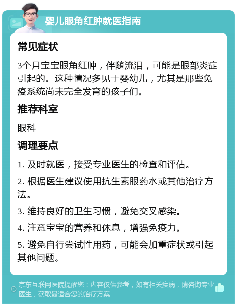 婴儿眼角红肿就医指南 常见症状 3个月宝宝眼角红肿，伴随流泪，可能是眼部炎症引起的。这种情况多见于婴幼儿，尤其是那些免疫系统尚未完全发育的孩子们。 推荐科室 眼科 调理要点 1. 及时就医，接受专业医生的检查和评估。 2. 根据医生建议使用抗生素眼药水或其他治疗方法。 3. 维持良好的卫生习惯，避免交叉感染。 4. 注意宝宝的营养和休息，增强免疫力。 5. 避免自行尝试性用药，可能会加重症状或引起其他问题。