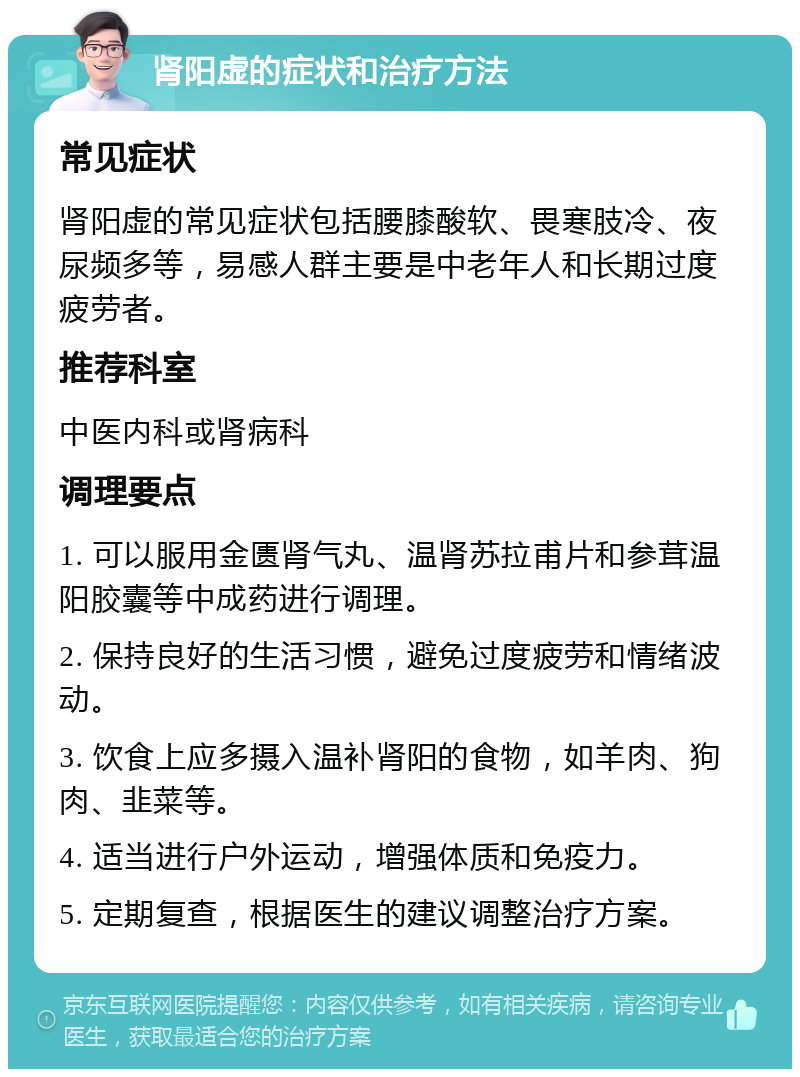 肾阳虚的症状和治疗方法 常见症状 肾阳虚的常见症状包括腰膝酸软、畏寒肢冷、夜尿频多等，易感人群主要是中老年人和长期过度疲劳者。 推荐科室 中医内科或肾病科 调理要点 1. 可以服用金匮肾气丸、温肾苏拉甫片和参茸温阳胶囊等中成药进行调理。 2. 保持良好的生活习惯，避免过度疲劳和情绪波动。 3. 饮食上应多摄入温补肾阳的食物，如羊肉、狗肉、韭菜等。 4. 适当进行户外运动，增强体质和免疫力。 5. 定期复查，根据医生的建议调整治疗方案。