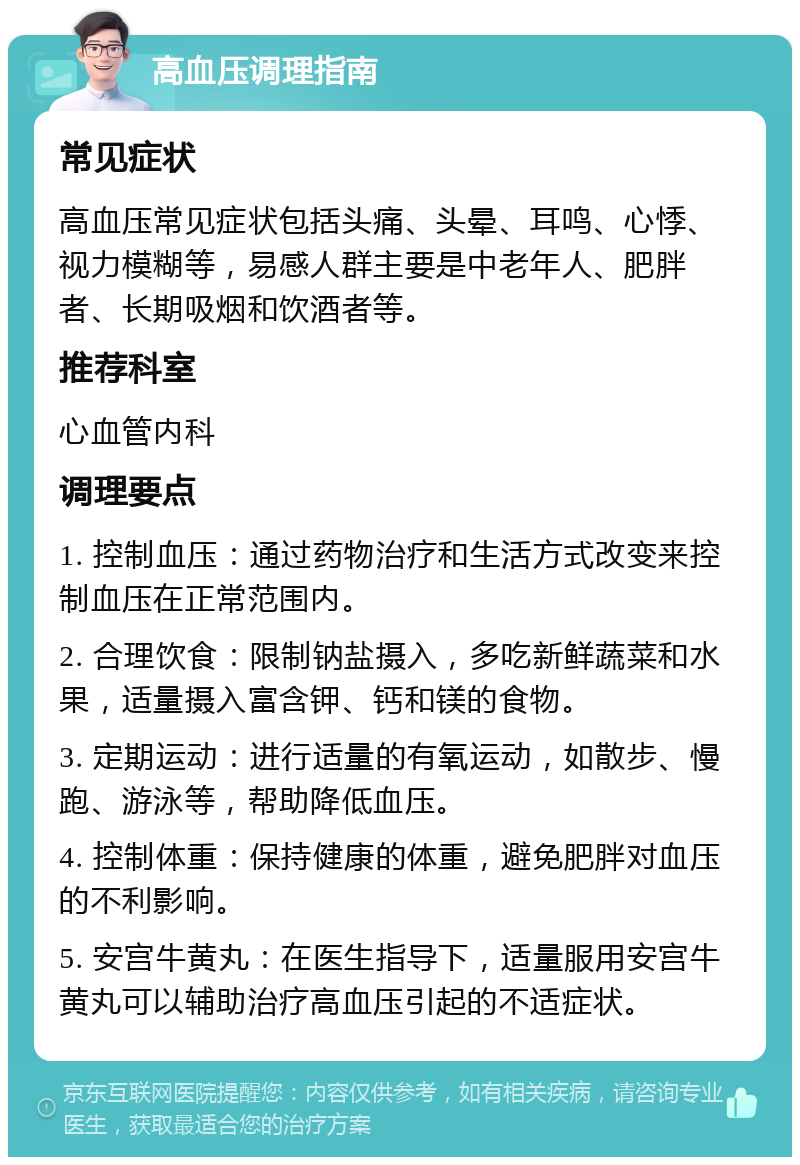 高血压调理指南 常见症状 高血压常见症状包括头痛、头晕、耳鸣、心悸、视力模糊等，易感人群主要是中老年人、肥胖者、长期吸烟和饮酒者等。 推荐科室 心血管内科 调理要点 1. 控制血压：通过药物治疗和生活方式改变来控制血压在正常范围内。 2. 合理饮食：限制钠盐摄入，多吃新鲜蔬菜和水果，适量摄入富含钾、钙和镁的食物。 3. 定期运动：进行适量的有氧运动，如散步、慢跑、游泳等，帮助降低血压。 4. 控制体重：保持健康的体重，避免肥胖对血压的不利影响。 5. 安宫牛黄丸：在医生指导下，适量服用安宫牛黄丸可以辅助治疗高血压引起的不适症状。