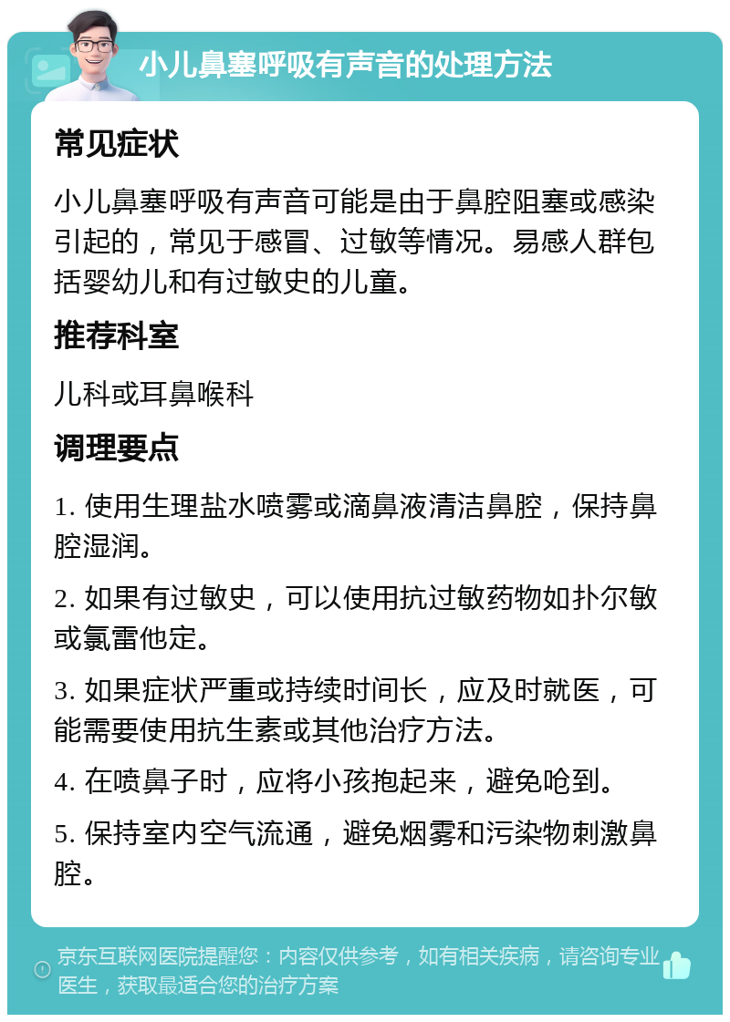 小儿鼻塞呼吸有声音的处理方法 常见症状 小儿鼻塞呼吸有声音可能是由于鼻腔阻塞或感染引起的，常见于感冒、过敏等情况。易感人群包括婴幼儿和有过敏史的儿童。 推荐科室 儿科或耳鼻喉科 调理要点 1. 使用生理盐水喷雾或滴鼻液清洁鼻腔，保持鼻腔湿润。 2. 如果有过敏史，可以使用抗过敏药物如扑尔敏或氯雷他定。 3. 如果症状严重或持续时间长，应及时就医，可能需要使用抗生素或其他治疗方法。 4. 在喷鼻子时，应将小孩抱起来，避免呛到。 5. 保持室内空气流通，避免烟雾和污染物刺激鼻腔。