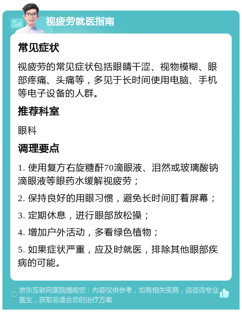 视疲劳就医指南 常见症状 视疲劳的常见症状包括眼睛干涩、视物模糊、眼部疼痛、头痛等，多见于长时间使用电脑、手机等电子设备的人群。 推荐科室 眼科 调理要点 1. 使用复方右旋糖酐70滴眼液、泪然或玻璃酸钠滴眼液等眼药水缓解视疲劳； 2. 保持良好的用眼习惯，避免长时间盯着屏幕； 3. 定期休息，进行眼部放松操； 4. 增加户外活动，多看绿色植物； 5. 如果症状严重，应及时就医，排除其他眼部疾病的可能。