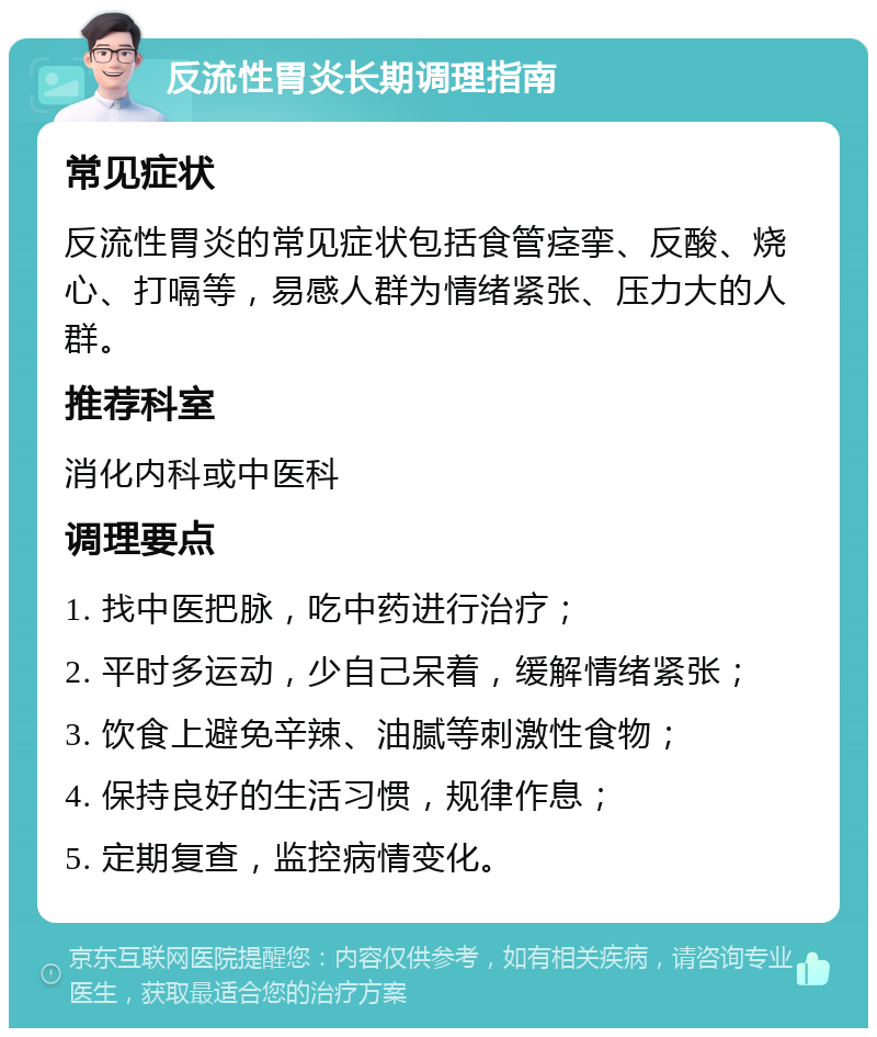 反流性胃炎长期调理指南 常见症状 反流性胃炎的常见症状包括食管痉挛、反酸、烧心、打嗝等，易感人群为情绪紧张、压力大的人群。 推荐科室 消化内科或中医科 调理要点 1. 找中医把脉，吃中药进行治疗； 2. 平时多运动，少自己呆着，缓解情绪紧张； 3. 饮食上避免辛辣、油腻等刺激性食物； 4. 保持良好的生活习惯，规律作息； 5. 定期复查，监控病情变化。