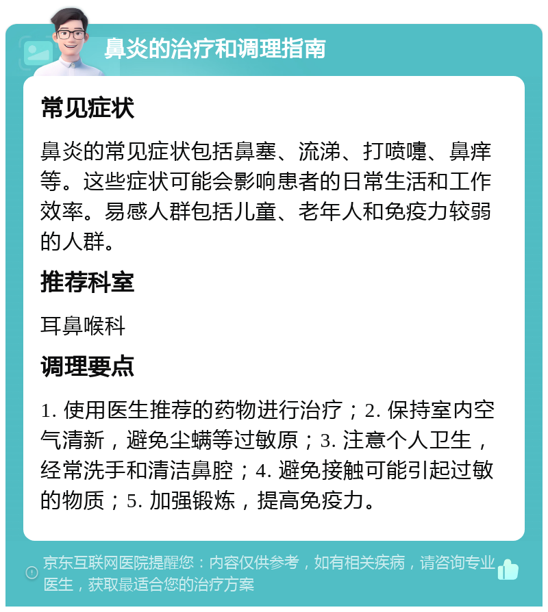 鼻炎的治疗和调理指南 常见症状 鼻炎的常见症状包括鼻塞、流涕、打喷嚏、鼻痒等。这些症状可能会影响患者的日常生活和工作效率。易感人群包括儿童、老年人和免疫力较弱的人群。 推荐科室 耳鼻喉科 调理要点 1. 使用医生推荐的药物进行治疗；2. 保持室内空气清新，避免尘螨等过敏原；3. 注意个人卫生，经常洗手和清洁鼻腔；4. 避免接触可能引起过敏的物质；5. 加强锻炼，提高免疫力。