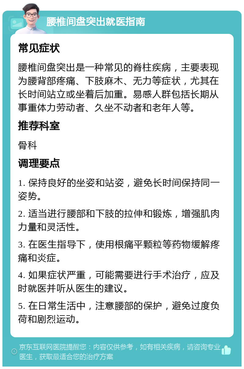 腰椎间盘突出就医指南 常见症状 腰椎间盘突出是一种常见的脊柱疾病，主要表现为腰背部疼痛、下肢麻木、无力等症状，尤其在长时间站立或坐着后加重。易感人群包括长期从事重体力劳动者、久坐不动者和老年人等。 推荐科室 骨科 调理要点 1. 保持良好的坐姿和站姿，避免长时间保持同一姿势。 2. 适当进行腰部和下肢的拉伸和锻炼，增强肌肉力量和灵活性。 3. 在医生指导下，使用根痛平颗粒等药物缓解疼痛和炎症。 4. 如果症状严重，可能需要进行手术治疗，应及时就医并听从医生的建议。 5. 在日常生活中，注意腰部的保护，避免过度负荷和剧烈运动。