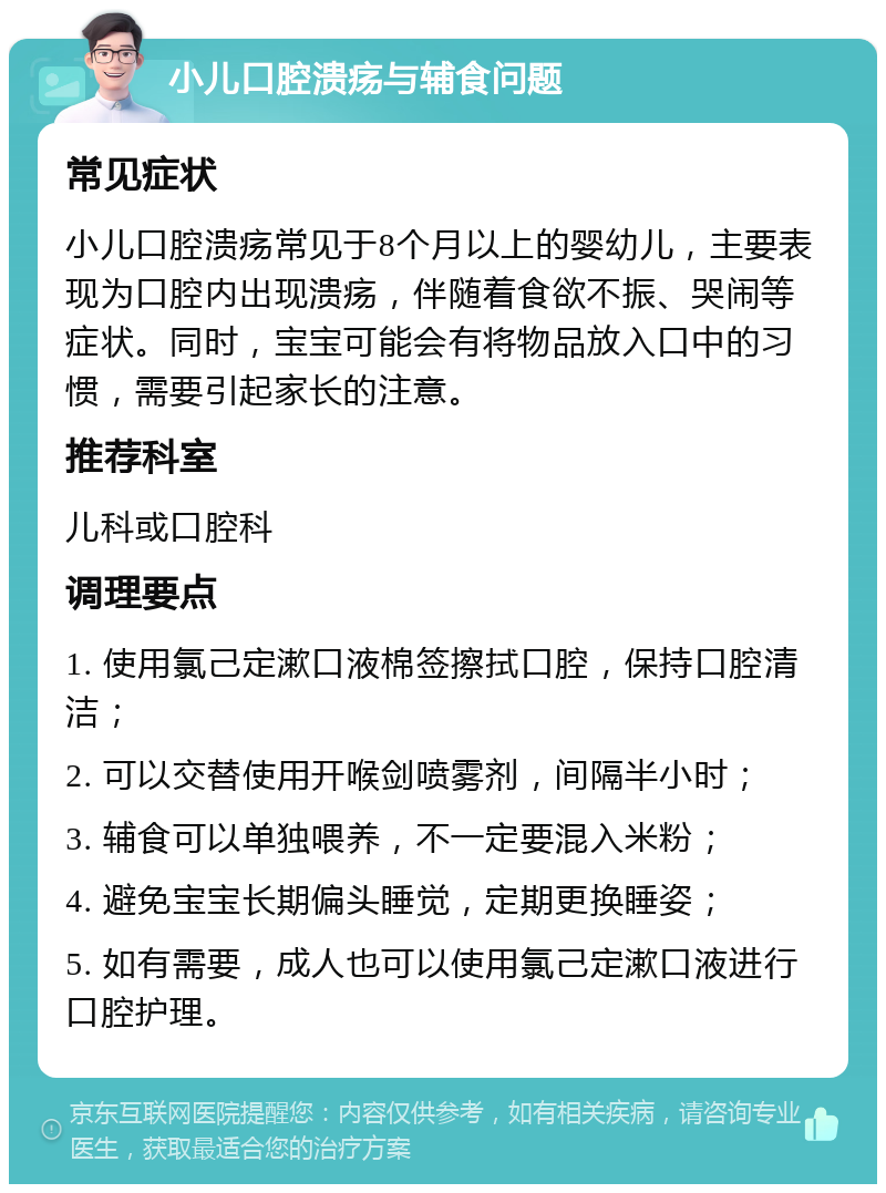 小儿口腔溃疡与辅食问题 常见症状 小儿口腔溃疡常见于8个月以上的婴幼儿，主要表现为口腔内出现溃疡，伴随着食欲不振、哭闹等症状。同时，宝宝可能会有将物品放入口中的习惯，需要引起家长的注意。 推荐科室 儿科或口腔科 调理要点 1. 使用氯己定漱口液棉签擦拭口腔，保持口腔清洁； 2. 可以交替使用开喉剑喷雾剂，间隔半小时； 3. 辅食可以单独喂养，不一定要混入米粉； 4. 避免宝宝长期偏头睡觉，定期更换睡姿； 5. 如有需要，成人也可以使用氯己定漱口液进行口腔护理。