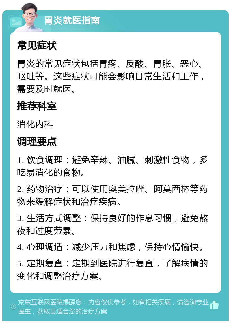 胃炎就医指南 常见症状 胃炎的常见症状包括胃疼、反酸、胃胀、恶心、呕吐等。这些症状可能会影响日常生活和工作，需要及时就医。 推荐科室 消化内科 调理要点 1. 饮食调理：避免辛辣、油腻、刺激性食物，多吃易消化的食物。 2. 药物治疗：可以使用奥美拉唑、阿莫西林等药物来缓解症状和治疗疾病。 3. 生活方式调整：保持良好的作息习惯，避免熬夜和过度劳累。 4. 心理调适：减少压力和焦虑，保持心情愉快。 5. 定期复查：定期到医院进行复查，了解病情的变化和调整治疗方案。