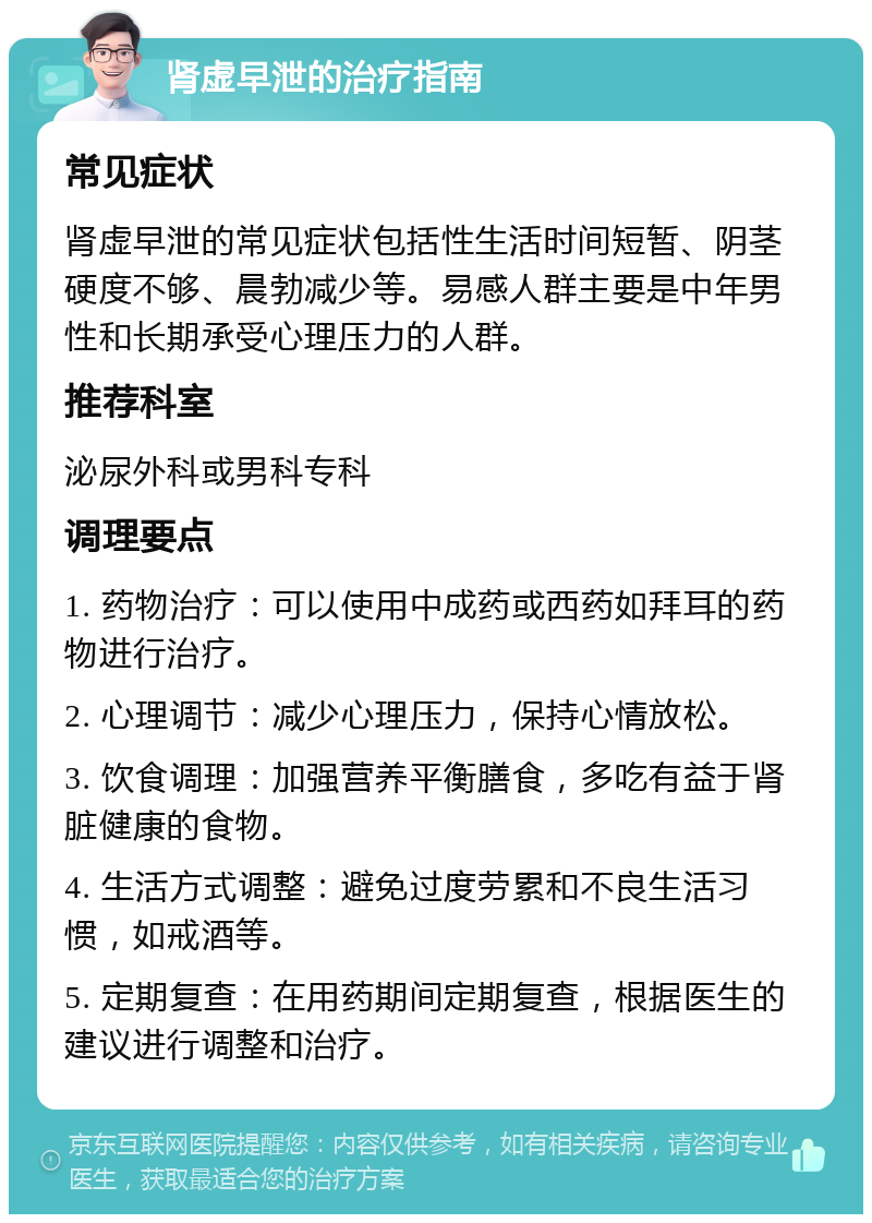 肾虚早泄的治疗指南 常见症状 肾虚早泄的常见症状包括性生活时间短暂、阴茎硬度不够、晨勃减少等。易感人群主要是中年男性和长期承受心理压力的人群。 推荐科室 泌尿外科或男科专科 调理要点 1. 药物治疗：可以使用中成药或西药如拜耳的药物进行治疗。 2. 心理调节：减少心理压力，保持心情放松。 3. 饮食调理：加强营养平衡膳食，多吃有益于肾脏健康的食物。 4. 生活方式调整：避免过度劳累和不良生活习惯，如戒酒等。 5. 定期复查：在用药期间定期复查，根据医生的建议进行调整和治疗。