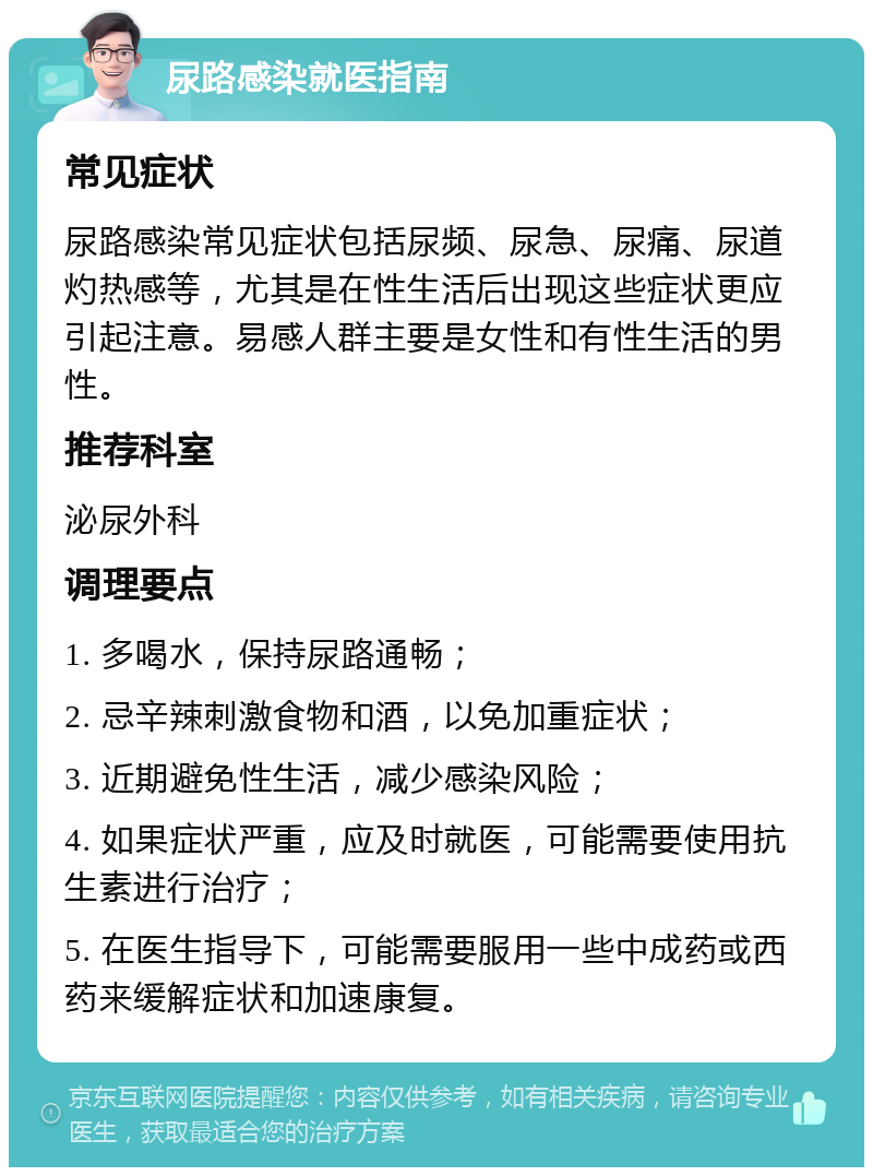 尿路感染就医指南 常见症状 尿路感染常见症状包括尿频、尿急、尿痛、尿道灼热感等，尤其是在性生活后出现这些症状更应引起注意。易感人群主要是女性和有性生活的男性。 推荐科室 泌尿外科 调理要点 1. 多喝水，保持尿路通畅； 2. 忌辛辣刺激食物和酒，以免加重症状； 3. 近期避免性生活，减少感染风险； 4. 如果症状严重，应及时就医，可能需要使用抗生素进行治疗； 5. 在医生指导下，可能需要服用一些中成药或西药来缓解症状和加速康复。