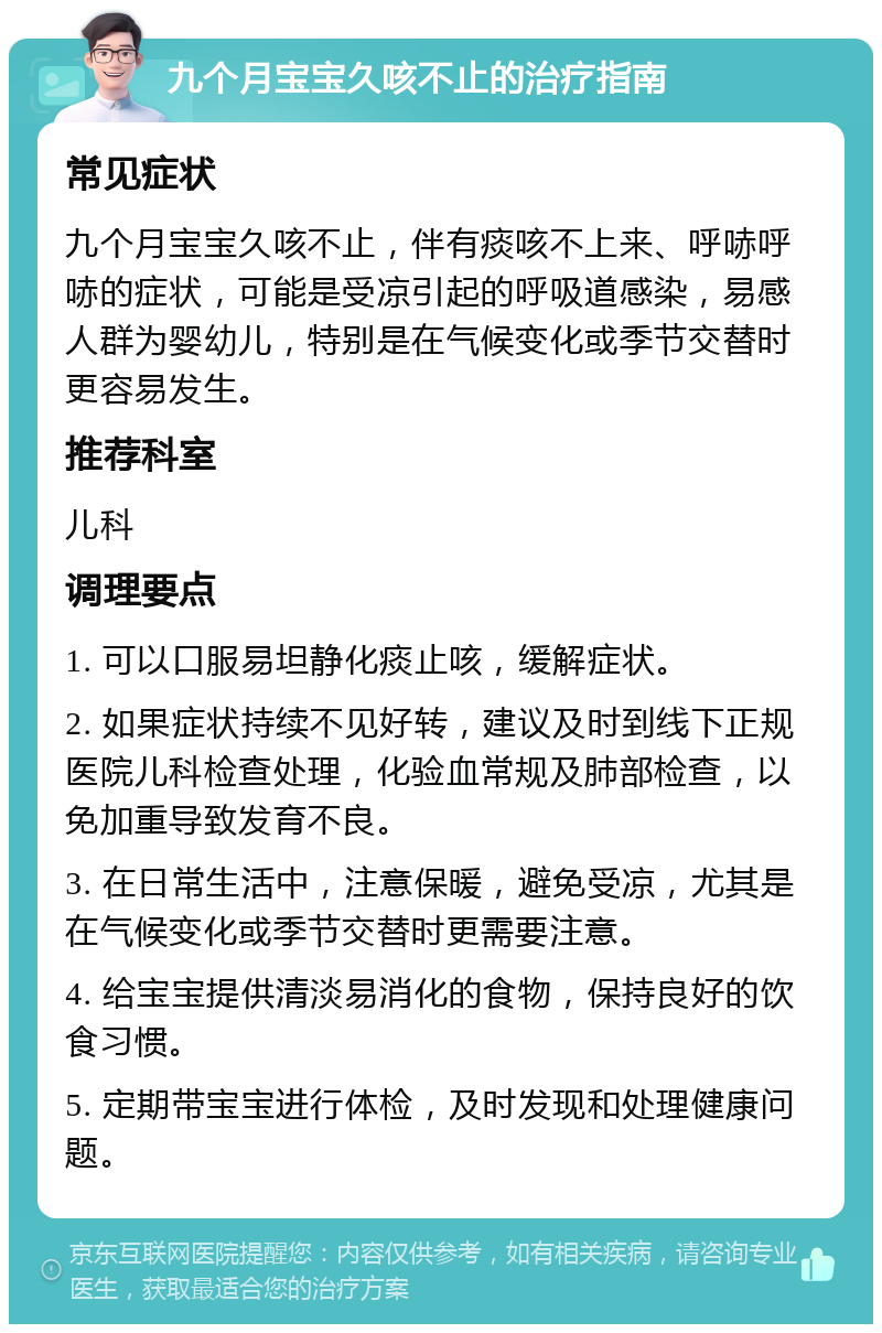 九个月宝宝久咳不止的治疗指南 常见症状 九个月宝宝久咳不止，伴有痰咳不上来、呼哧呼哧的症状，可能是受凉引起的呼吸道感染，易感人群为婴幼儿，特别是在气候变化或季节交替时更容易发生。 推荐科室 儿科 调理要点 1. 可以口服易坦静化痰止咳，缓解症状。 2. 如果症状持续不见好转，建议及时到线下正规医院儿科检查处理，化验血常规及肺部检查，以免加重导致发育不良。 3. 在日常生活中，注意保暖，避免受凉，尤其是在气候变化或季节交替时更需要注意。 4. 给宝宝提供清淡易消化的食物，保持良好的饮食习惯。 5. 定期带宝宝进行体检，及时发现和处理健康问题。