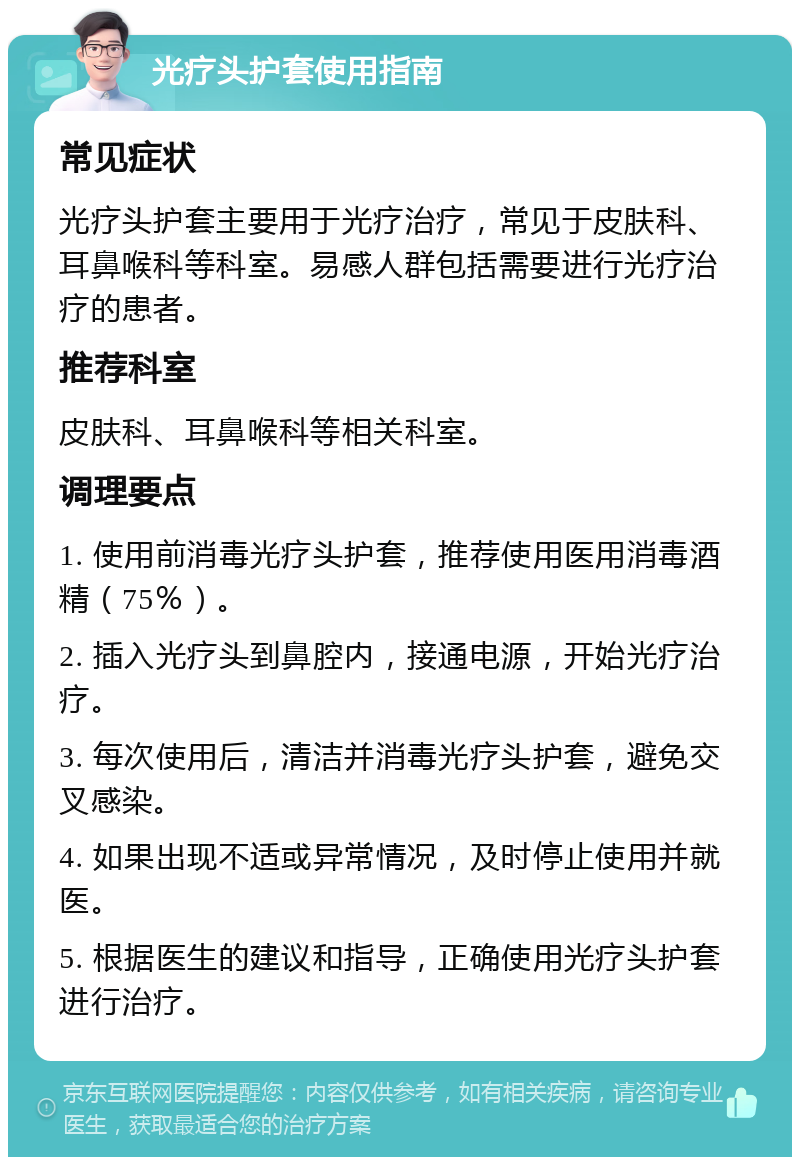 光疗头护套使用指南 常见症状 光疗头护套主要用于光疗治疗，常见于皮肤科、耳鼻喉科等科室。易感人群包括需要进行光疗治疗的患者。 推荐科室 皮肤科、耳鼻喉科等相关科室。 调理要点 1. 使用前消毒光疗头护套，推荐使用医用消毒酒精（75％）。 2. 插入光疗头到鼻腔内，接通电源，开始光疗治疗。 3. 每次使用后，清洁并消毒光疗头护套，避免交叉感染。 4. 如果出现不适或异常情况，及时停止使用并就医。 5. 根据医生的建议和指导，正确使用光疗头护套进行治疗。