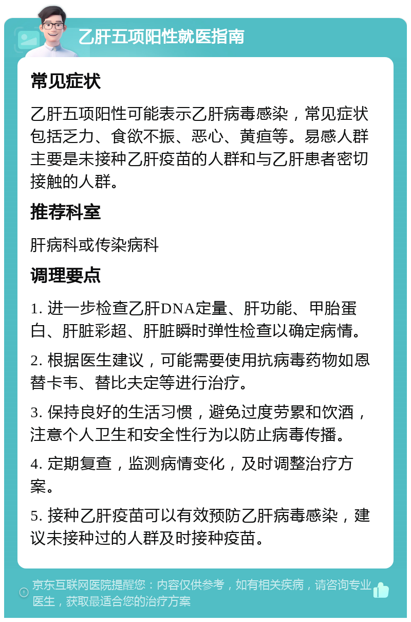 乙肝五项阳性就医指南 常见症状 乙肝五项阳性可能表示乙肝病毒感染，常见症状包括乏力、食欲不振、恶心、黄疸等。易感人群主要是未接种乙肝疫苗的人群和与乙肝患者密切接触的人群。 推荐科室 肝病科或传染病科 调理要点 1. 进一步检查乙肝DNA定量、肝功能、甲胎蛋白、肝脏彩超、肝脏瞬时弹性检查以确定病情。 2. 根据医生建议，可能需要使用抗病毒药物如恩替卡韦、替比夫定等进行治疗。 3. 保持良好的生活习惯，避免过度劳累和饮酒，注意个人卫生和安全性行为以防止病毒传播。 4. 定期复查，监测病情变化，及时调整治疗方案。 5. 接种乙肝疫苗可以有效预防乙肝病毒感染，建议未接种过的人群及时接种疫苗。