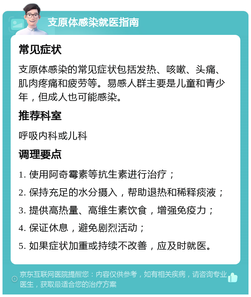 支原体感染就医指南 常见症状 支原体感染的常见症状包括发热、咳嗽、头痛、肌肉疼痛和疲劳等。易感人群主要是儿童和青少年，但成人也可能感染。 推荐科室 呼吸内科或儿科 调理要点 1. 使用阿奇霉素等抗生素进行治疗； 2. 保持充足的水分摄入，帮助退热和稀释痰液； 3. 提供高热量、高维生素饮食，增强免疫力； 4. 保证休息，避免剧烈活动； 5. 如果症状加重或持续不改善，应及时就医。