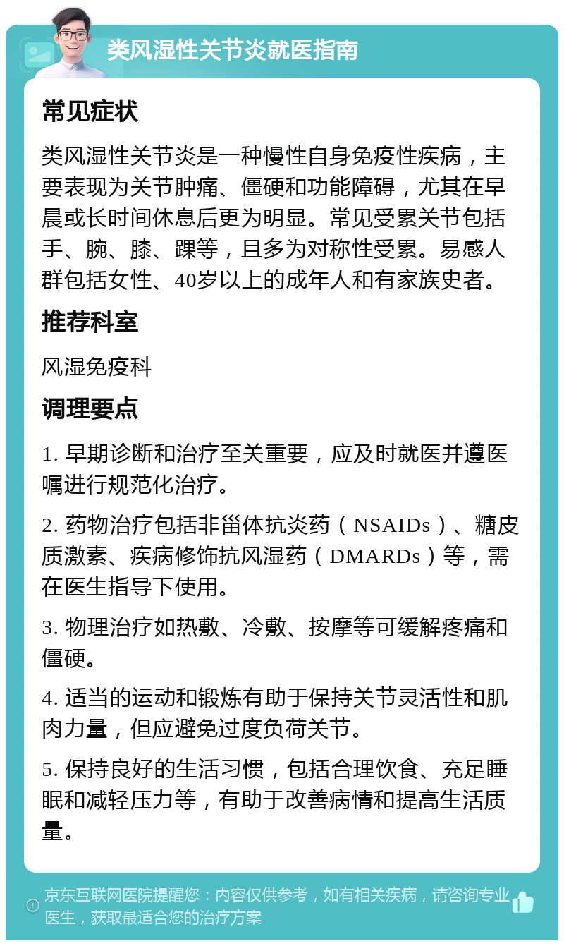 类风湿性关节炎就医指南 常见症状 类风湿性关节炎是一种慢性自身免疫性疾病，主要表现为关节肿痛、僵硬和功能障碍，尤其在早晨或长时间休息后更为明显。常见受累关节包括手、腕、膝、踝等，且多为对称性受累。易感人群包括女性、40岁以上的成年人和有家族史者。 推荐科室 风湿免疫科 调理要点 1. 早期诊断和治疗至关重要，应及时就医并遵医嘱进行规范化治疗。 2. 药物治疗包括非甾体抗炎药（NSAIDs）、糖皮质激素、疾病修饰抗风湿药（DMARDs）等，需在医生指导下使用。 3. 物理治疗如热敷、冷敷、按摩等可缓解疼痛和僵硬。 4. 适当的运动和锻炼有助于保持关节灵活性和肌肉力量，但应避免过度负荷关节。 5. 保持良好的生活习惯，包括合理饮食、充足睡眠和减轻压力等，有助于改善病情和提高生活质量。