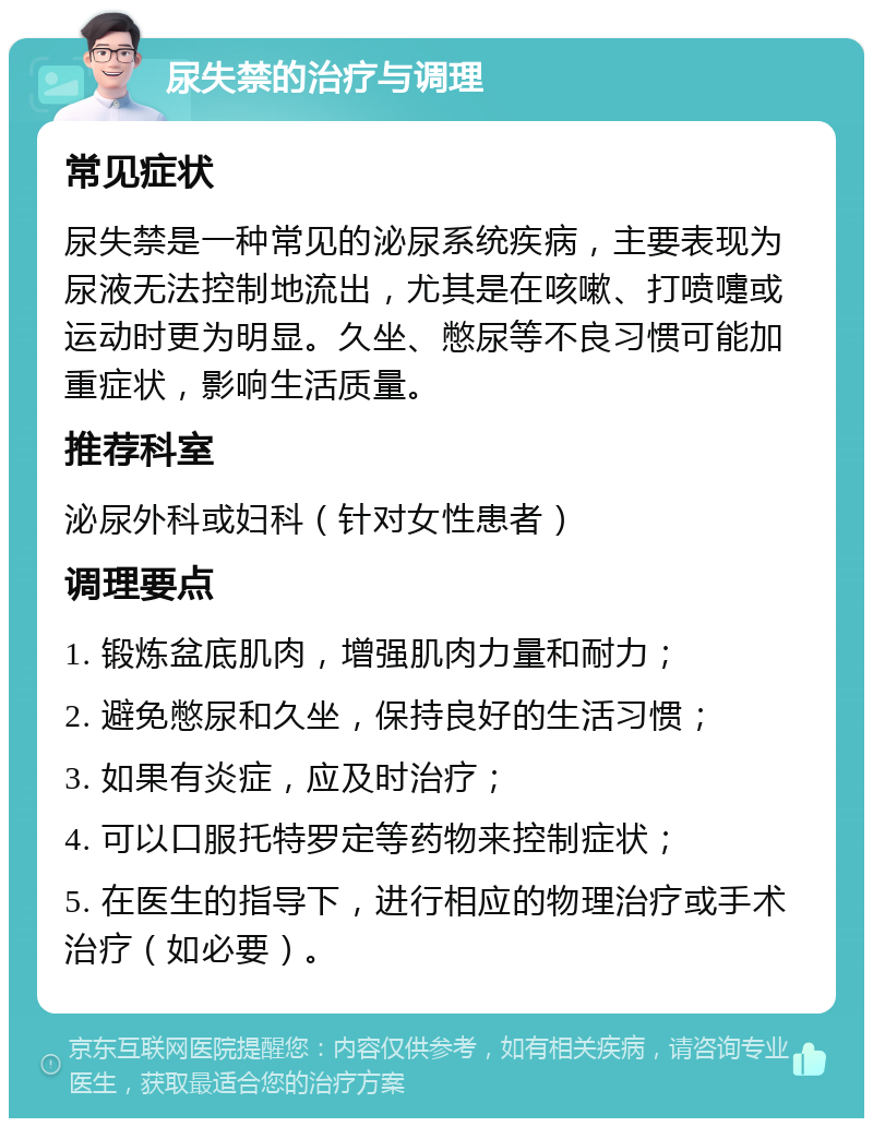 尿失禁的治疗与调理 常见症状 尿失禁是一种常见的泌尿系统疾病，主要表现为尿液无法控制地流出，尤其是在咳嗽、打喷嚏或运动时更为明显。久坐、憋尿等不良习惯可能加重症状，影响生活质量。 推荐科室 泌尿外科或妇科（针对女性患者） 调理要点 1. 锻炼盆底肌肉，增强肌肉力量和耐力； 2. 避免憋尿和久坐，保持良好的生活习惯； 3. 如果有炎症，应及时治疗； 4. 可以口服托特罗定等药物来控制症状； 5. 在医生的指导下，进行相应的物理治疗或手术治疗（如必要）。