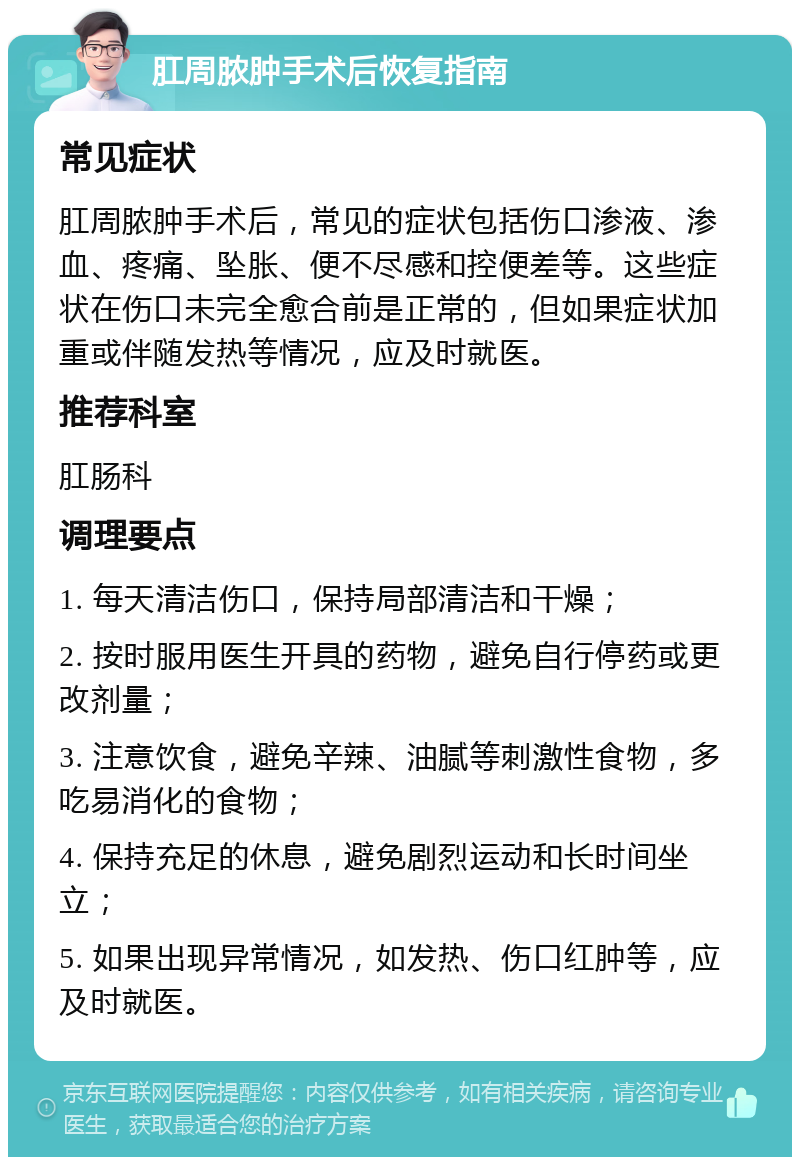 肛周脓肿手术后恢复指南 常见症状 肛周脓肿手术后，常见的症状包括伤口渗液、渗血、疼痛、坠胀、便不尽感和控便差等。这些症状在伤口未完全愈合前是正常的，但如果症状加重或伴随发热等情况，应及时就医。 推荐科室 肛肠科 调理要点 1. 每天清洁伤口，保持局部清洁和干燥； 2. 按时服用医生开具的药物，避免自行停药或更改剂量； 3. 注意饮食，避免辛辣、油腻等刺激性食物，多吃易消化的食物； 4. 保持充足的休息，避免剧烈运动和长时间坐立； 5. 如果出现异常情况，如发热、伤口红肿等，应及时就医。