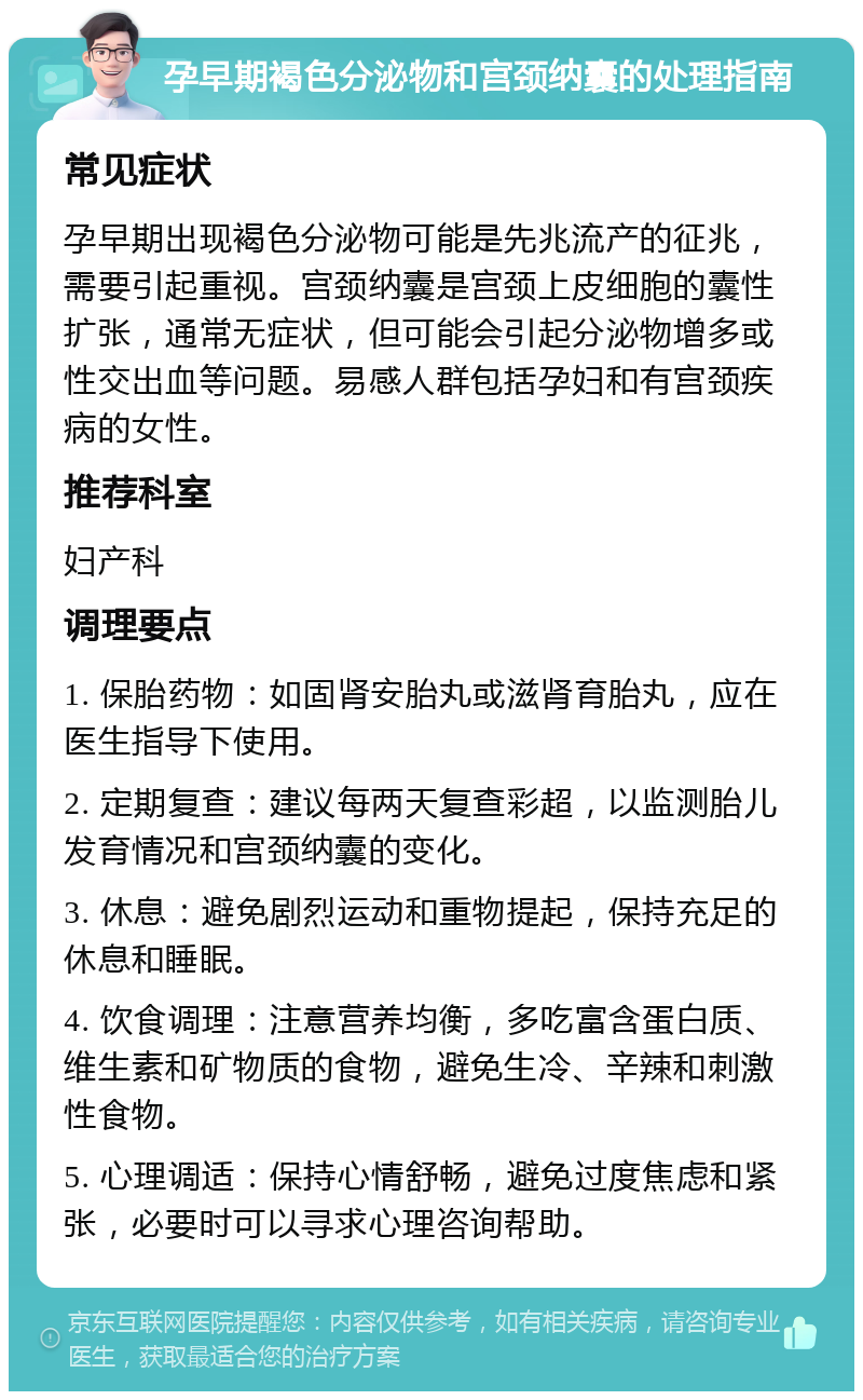 孕早期褐色分泌物和宫颈纳囊的处理指南 常见症状 孕早期出现褐色分泌物可能是先兆流产的征兆，需要引起重视。宫颈纳囊是宫颈上皮细胞的囊性扩张，通常无症状，但可能会引起分泌物增多或性交出血等问题。易感人群包括孕妇和有宫颈疾病的女性。 推荐科室 妇产科 调理要点 1. 保胎药物：如固肾安胎丸或滋肾育胎丸，应在医生指导下使用。 2. 定期复查：建议每两天复查彩超，以监测胎儿发育情况和宫颈纳囊的变化。 3. 休息：避免剧烈运动和重物提起，保持充足的休息和睡眠。 4. 饮食调理：注意营养均衡，多吃富含蛋白质、维生素和矿物质的食物，避免生冷、辛辣和刺激性食物。 5. 心理调适：保持心情舒畅，避免过度焦虑和紧张，必要时可以寻求心理咨询帮助。