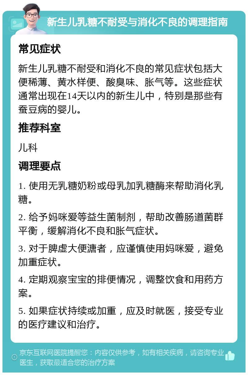 新生儿乳糖不耐受与消化不良的调理指南 常见症状 新生儿乳糖不耐受和消化不良的常见症状包括大便稀薄、黄水样便、酸臭味、胀气等。这些症状通常出现在14天以内的新生儿中，特别是那些有蚕豆病的婴儿。 推荐科室 儿科 调理要点 1. 使用无乳糖奶粉或母乳加乳糖酶来帮助消化乳糖。 2. 给予妈咪爱等益生菌制剂，帮助改善肠道菌群平衡，缓解消化不良和胀气症状。 3. 对于脾虚大便溏者，应谨慎使用妈咪爱，避免加重症状。 4. 定期观察宝宝的排便情况，调整饮食和用药方案。 5. 如果症状持续或加重，应及时就医，接受专业的医疗建议和治疗。