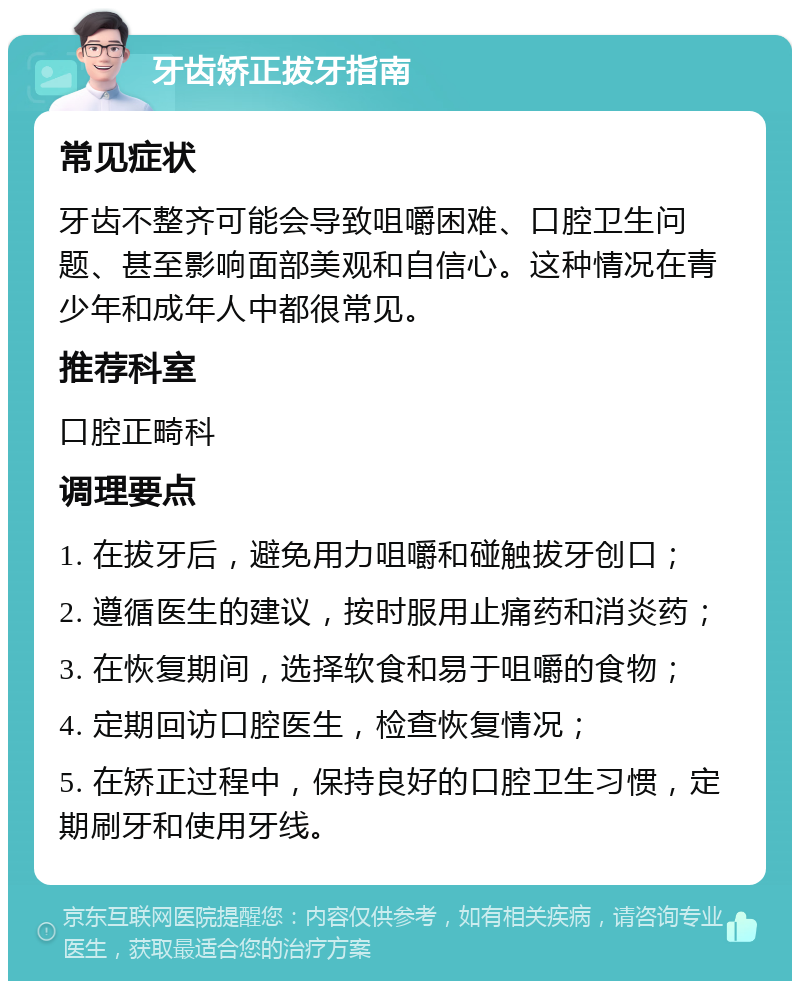 牙齿矫正拔牙指南 常见症状 牙齿不整齐可能会导致咀嚼困难、口腔卫生问题、甚至影响面部美观和自信心。这种情况在青少年和成年人中都很常见。 推荐科室 口腔正畸科 调理要点 1. 在拔牙后，避免用力咀嚼和碰触拔牙创口； 2. 遵循医生的建议，按时服用止痛药和消炎药； 3. 在恢复期间，选择软食和易于咀嚼的食物； 4. 定期回访口腔医生，检查恢复情况； 5. 在矫正过程中，保持良好的口腔卫生习惯，定期刷牙和使用牙线。