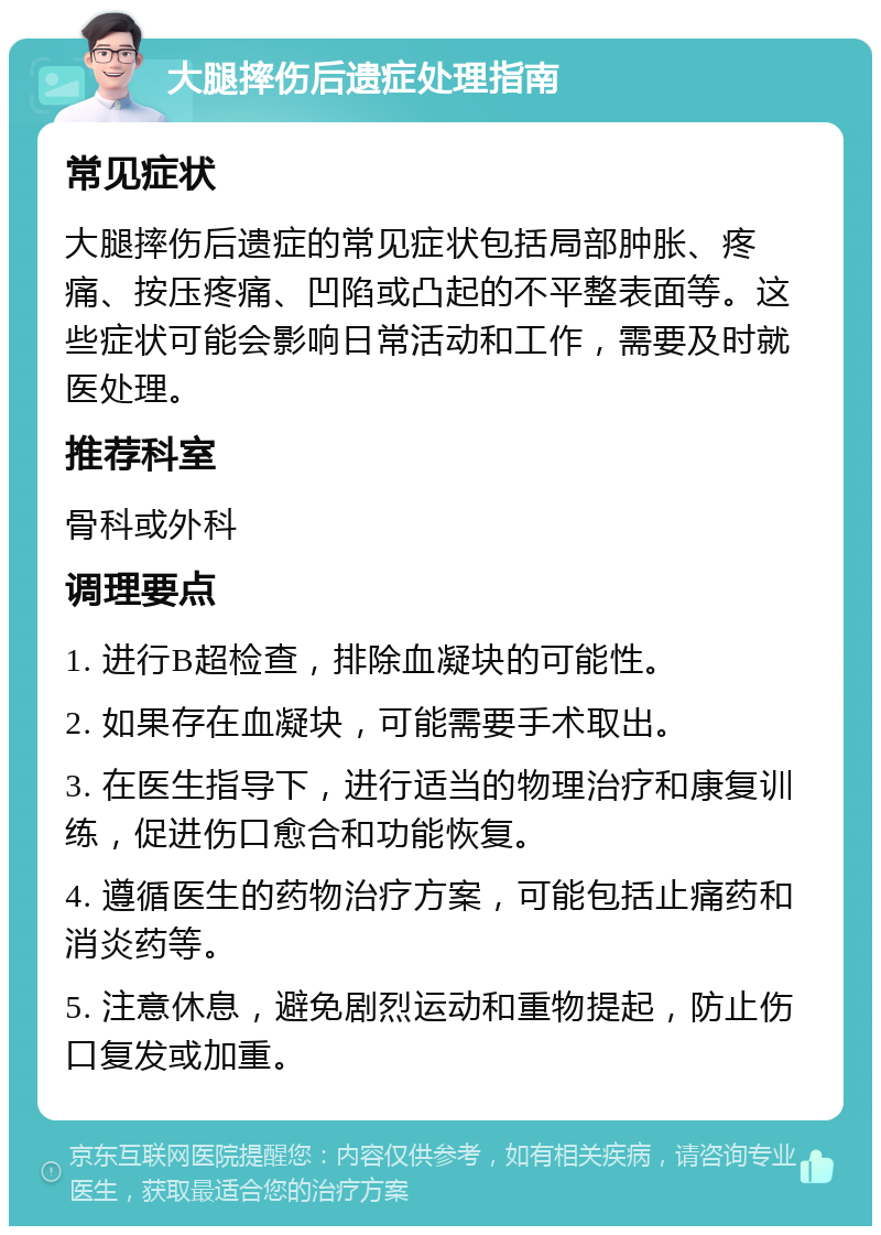 大腿摔伤后遗症处理指南 常见症状 大腿摔伤后遗症的常见症状包括局部肿胀、疼痛、按压疼痛、凹陷或凸起的不平整表面等。这些症状可能会影响日常活动和工作，需要及时就医处理。 推荐科室 骨科或外科 调理要点 1. 进行B超检查，排除血凝块的可能性。 2. 如果存在血凝块，可能需要手术取出。 3. 在医生指导下，进行适当的物理治疗和康复训练，促进伤口愈合和功能恢复。 4. 遵循医生的药物治疗方案，可能包括止痛药和消炎药等。 5. 注意休息，避免剧烈运动和重物提起，防止伤口复发或加重。