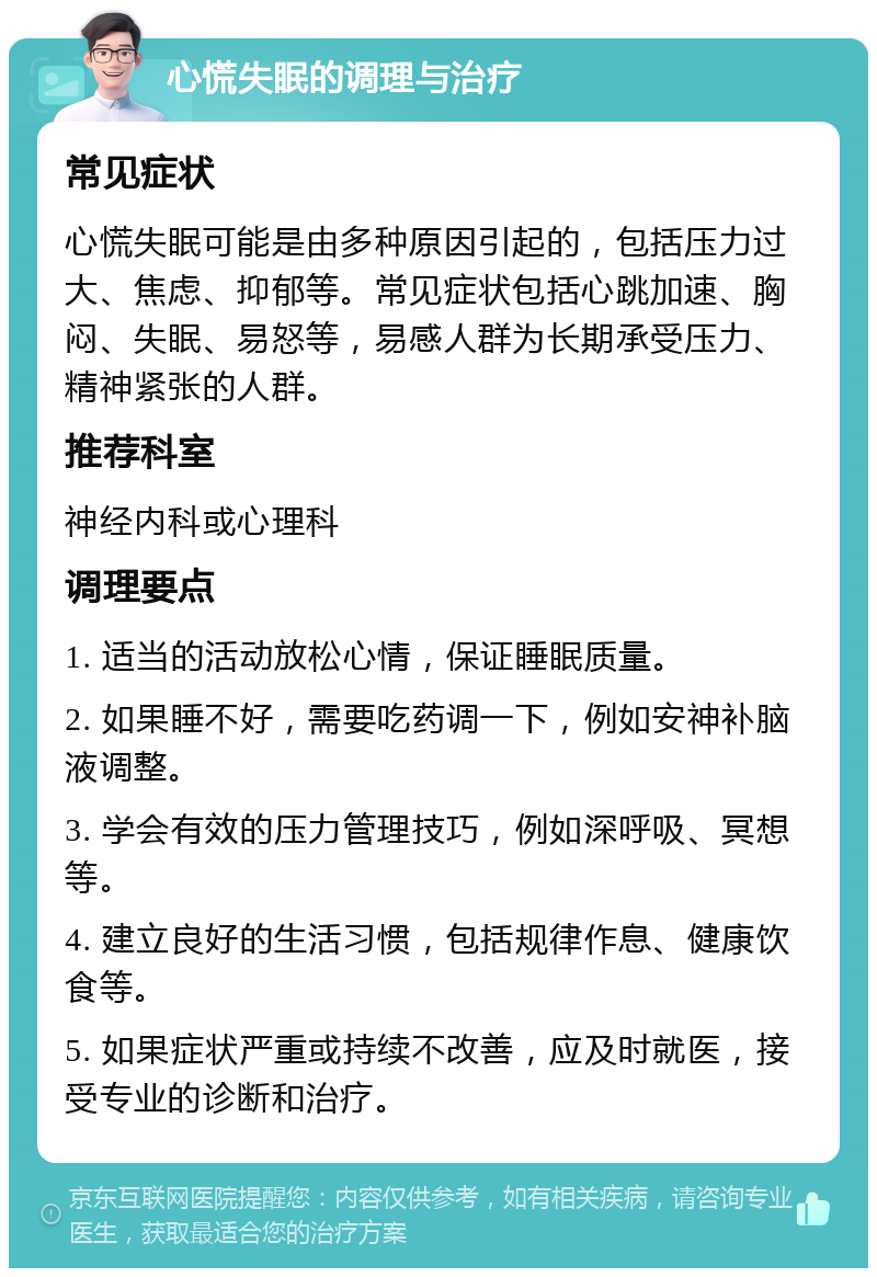 心慌失眠的调理与治疗 常见症状 心慌失眠可能是由多种原因引起的，包括压力过大、焦虑、抑郁等。常见症状包括心跳加速、胸闷、失眠、易怒等，易感人群为长期承受压力、精神紧张的人群。 推荐科室 神经内科或心理科 调理要点 1. 适当的活动放松心情，保证睡眠质量。 2. 如果睡不好，需要吃药调一下，例如安神补脑液调整。 3. 学会有效的压力管理技巧，例如深呼吸、冥想等。 4. 建立良好的生活习惯，包括规律作息、健康饮食等。 5. 如果症状严重或持续不改善，应及时就医，接受专业的诊断和治疗。