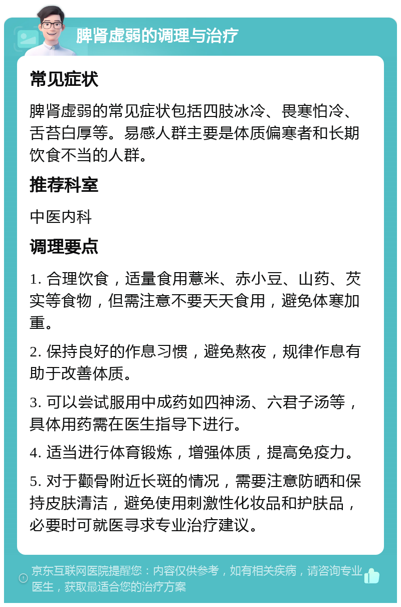 脾肾虚弱的调理与治疗 常见症状 脾肾虚弱的常见症状包括四肢冰冷、畏寒怕冷、舌苔白厚等。易感人群主要是体质偏寒者和长期饮食不当的人群。 推荐科室 中医内科 调理要点 1. 合理饮食，适量食用薏米、赤小豆、山药、芡实等食物，但需注意不要天天食用，避免体寒加重。 2. 保持良好的作息习惯，避免熬夜，规律作息有助于改善体质。 3. 可以尝试服用中成药如四神汤、六君子汤等，具体用药需在医生指导下进行。 4. 适当进行体育锻炼，增强体质，提高免疫力。 5. 对于颧骨附近长斑的情况，需要注意防晒和保持皮肤清洁，避免使用刺激性化妆品和护肤品，必要时可就医寻求专业治疗建议。