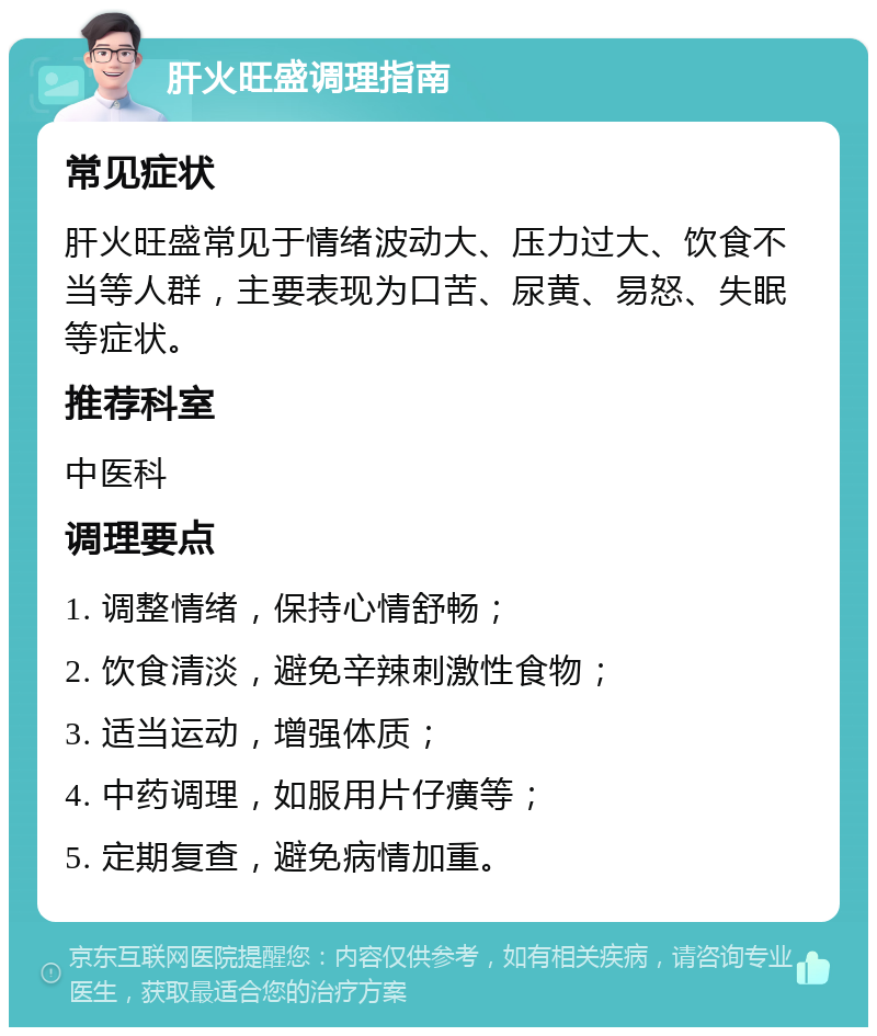 肝火旺盛调理指南 常见症状 肝火旺盛常见于情绪波动大、压力过大、饮食不当等人群，主要表现为口苦、尿黄、易怒、失眠等症状。 推荐科室 中医科 调理要点 1. 调整情绪，保持心情舒畅； 2. 饮食清淡，避免辛辣刺激性食物； 3. 适当运动，增强体质； 4. 中药调理，如服用片仔癀等； 5. 定期复查，避免病情加重。