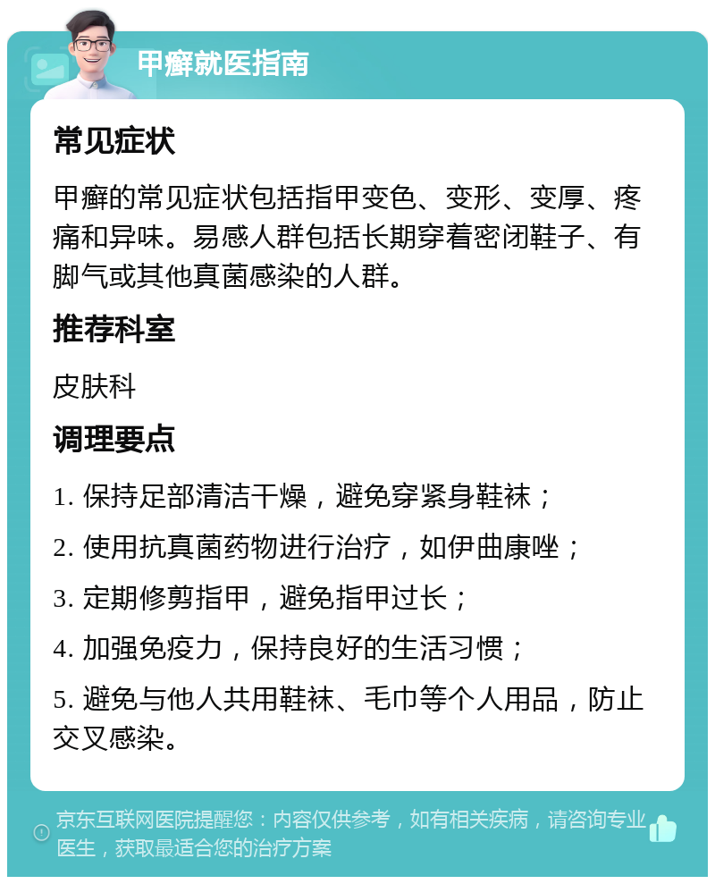 甲癣就医指南 常见症状 甲癣的常见症状包括指甲变色、变形、变厚、疼痛和异味。易感人群包括长期穿着密闭鞋子、有脚气或其他真菌感染的人群。 推荐科室 皮肤科 调理要点 1. 保持足部清洁干燥，避免穿紧身鞋袜； 2. 使用抗真菌药物进行治疗，如伊曲康唑； 3. 定期修剪指甲，避免指甲过长； 4. 加强免疫力，保持良好的生活习惯； 5. 避免与他人共用鞋袜、毛巾等个人用品，防止交叉感染。