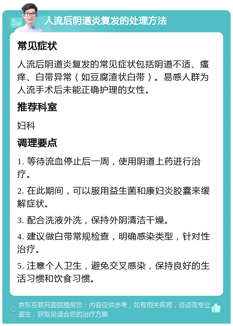 人流后阴道炎复发的处理方法 常见症状 人流后阴道炎复发的常见症状包括阴道不适、瘙痒、白带异常（如豆腐渣状白带）。易感人群为人流手术后未能正确护理的女性。 推荐科室 妇科 调理要点 1. 等待流血停止后一周，使用阴道上药进行治疗。 2. 在此期间，可以服用益生菌和康妇炎胶囊来缓解症状。 3. 配合洗液外洗，保持外阴清洁干燥。 4. 建议做白带常规检查，明确感染类型，针对性治疗。 5. 注意个人卫生，避免交叉感染，保持良好的生活习惯和饮食习惯。