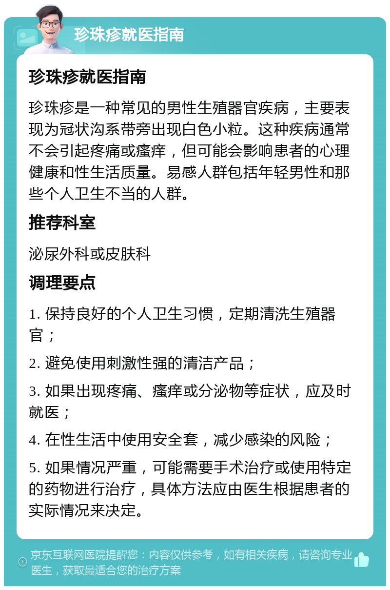 珍珠疹就医指南 珍珠疹就医指南 珍珠疹是一种常见的男性生殖器官疾病，主要表现为冠状沟系带旁出现白色小粒。这种疾病通常不会引起疼痛或瘙痒，但可能会影响患者的心理健康和性生活质量。易感人群包括年轻男性和那些个人卫生不当的人群。 推荐科室 泌尿外科或皮肤科 调理要点 1. 保持良好的个人卫生习惯，定期清洗生殖器官； 2. 避免使用刺激性强的清洁产品； 3. 如果出现疼痛、瘙痒或分泌物等症状，应及时就医； 4. 在性生活中使用安全套，减少感染的风险； 5. 如果情况严重，可能需要手术治疗或使用特定的药物进行治疗，具体方法应由医生根据患者的实际情况来决定。