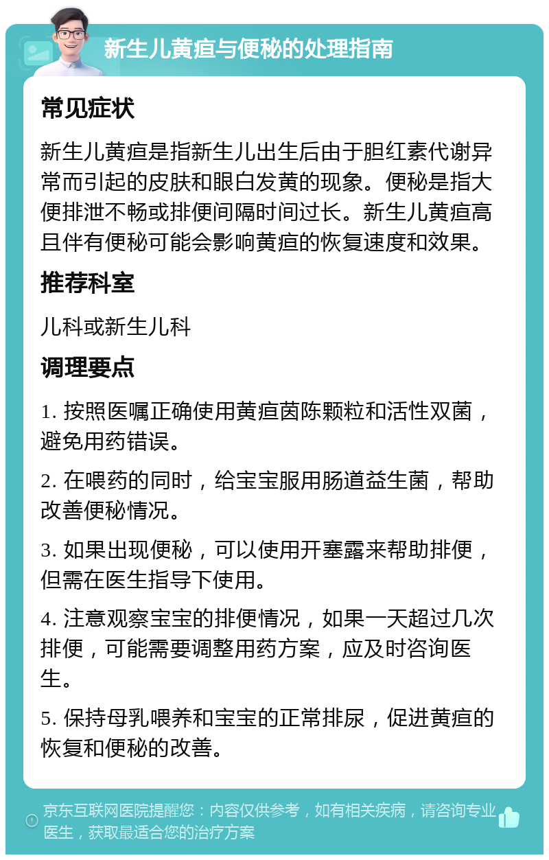 新生儿黄疸与便秘的处理指南 常见症状 新生儿黄疸是指新生儿出生后由于胆红素代谢异常而引起的皮肤和眼白发黄的现象。便秘是指大便排泄不畅或排便间隔时间过长。新生儿黄疸高且伴有便秘可能会影响黄疸的恢复速度和效果。 推荐科室 儿科或新生儿科 调理要点 1. 按照医嘱正确使用黄疸茵陈颗粒和活性双菌，避免用药错误。 2. 在喂药的同时，给宝宝服用肠道益生菌，帮助改善便秘情况。 3. 如果出现便秘，可以使用开塞露来帮助排便，但需在医生指导下使用。 4. 注意观察宝宝的排便情况，如果一天超过几次排便，可能需要调整用药方案，应及时咨询医生。 5. 保持母乳喂养和宝宝的正常排尿，促进黄疸的恢复和便秘的改善。