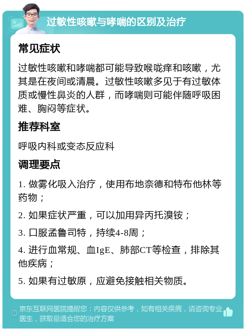 过敏性咳嗽与哮喘的区别及治疗 常见症状 过敏性咳嗽和哮喘都可能导致喉咙痒和咳嗽，尤其是在夜间或清晨。过敏性咳嗽多见于有过敏体质或慢性鼻炎的人群，而哮喘则可能伴随呼吸困难、胸闷等症状。 推荐科室 呼吸内科或变态反应科 调理要点 1. 做雾化吸入治疗，使用布地奈德和特布他林等药物； 2. 如果症状严重，可以加用异丙托溴铵； 3. 口服孟鲁司特，持续4-8周； 4. 进行血常规、血IgE、肺部CT等检查，排除其他疾病； 5. 如果有过敏原，应避免接触相关物质。