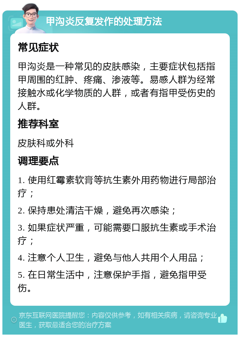 甲沟炎反复发作的处理方法 常见症状 甲沟炎是一种常见的皮肤感染，主要症状包括指甲周围的红肿、疼痛、渗液等。易感人群为经常接触水或化学物质的人群，或者有指甲受伤史的人群。 推荐科室 皮肤科或外科 调理要点 1. 使用红霉素软膏等抗生素外用药物进行局部治疗； 2. 保持患处清洁干燥，避免再次感染； 3. 如果症状严重，可能需要口服抗生素或手术治疗； 4. 注意个人卫生，避免与他人共用个人用品； 5. 在日常生活中，注意保护手指，避免指甲受伤。