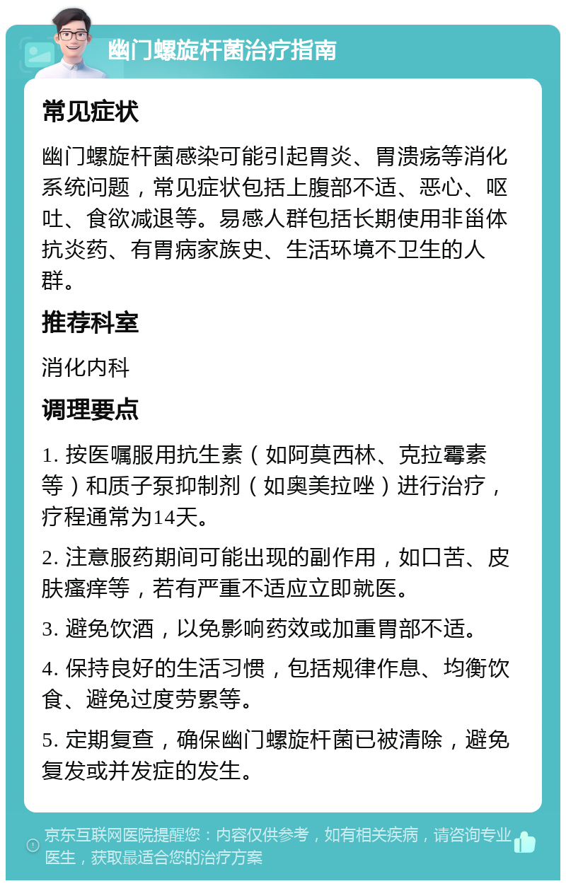 幽门螺旋杆菌治疗指南 常见症状 幽门螺旋杆菌感染可能引起胃炎、胃溃疡等消化系统问题，常见症状包括上腹部不适、恶心、呕吐、食欲减退等。易感人群包括长期使用非甾体抗炎药、有胃病家族史、生活环境不卫生的人群。 推荐科室 消化内科 调理要点 1. 按医嘱服用抗生素（如阿莫西林、克拉霉素等）和质子泵抑制剂（如奥美拉唑）进行治疗，疗程通常为14天。 2. 注意服药期间可能出现的副作用，如口苦、皮肤瘙痒等，若有严重不适应立即就医。 3. 避免饮酒，以免影响药效或加重胃部不适。 4. 保持良好的生活习惯，包括规律作息、均衡饮食、避免过度劳累等。 5. 定期复查，确保幽门螺旋杆菌已被清除，避免复发或并发症的发生。