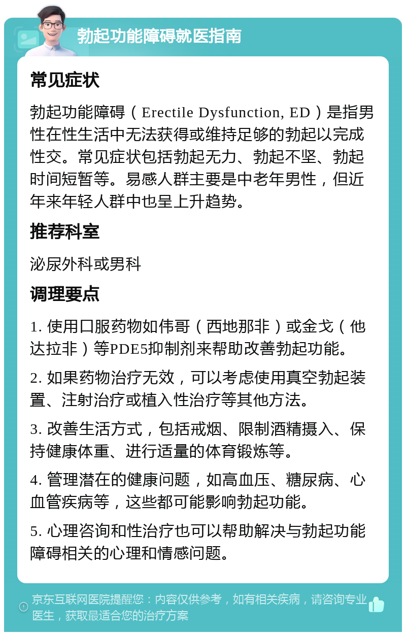 勃起功能障碍就医指南 常见症状 勃起功能障碍（Erectile Dysfunction, ED）是指男性在性生活中无法获得或维持足够的勃起以完成性交。常见症状包括勃起无力、勃起不坚、勃起时间短暂等。易感人群主要是中老年男性，但近年来年轻人群中也呈上升趋势。 推荐科室 泌尿外科或男科 调理要点 1. 使用口服药物如伟哥（西地那非）或金戈（他达拉非）等PDE5抑制剂来帮助改善勃起功能。 2. 如果药物治疗无效，可以考虑使用真空勃起装置、注射治疗或植入性治疗等其他方法。 3. 改善生活方式，包括戒烟、限制酒精摄入、保持健康体重、进行适量的体育锻炼等。 4. 管理潜在的健康问题，如高血压、糖尿病、心血管疾病等，这些都可能影响勃起功能。 5. 心理咨询和性治疗也可以帮助解决与勃起功能障碍相关的心理和情感问题。