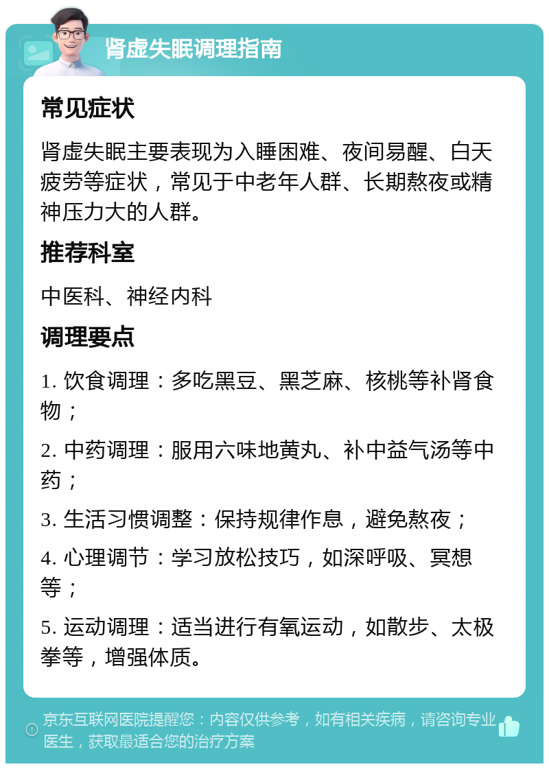 肾虚失眠调理指南 常见症状 肾虚失眠主要表现为入睡困难、夜间易醒、白天疲劳等症状，常见于中老年人群、长期熬夜或精神压力大的人群。 推荐科室 中医科、神经内科 调理要点 1. 饮食调理：多吃黑豆、黑芝麻、核桃等补肾食物； 2. 中药调理：服用六味地黄丸、补中益气汤等中药； 3. 生活习惯调整：保持规律作息，避免熬夜； 4. 心理调节：学习放松技巧，如深呼吸、冥想等； 5. 运动调理：适当进行有氧运动，如散步、太极拳等，增强体质。