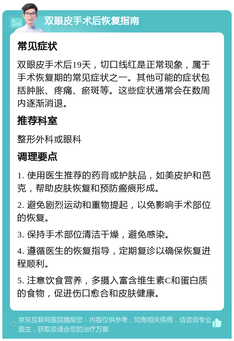 双眼皮手术后恢复指南 常见症状 双眼皮手术后19天，切口线红是正常现象，属于手术恢复期的常见症状之一。其他可能的症状包括肿胀、疼痛、瘀斑等。这些症状通常会在数周内逐渐消退。 推荐科室 整形外科或眼科 调理要点 1. 使用医生推荐的药膏或护肤品，如美皮护和芭克，帮助皮肤恢复和预防瘢痕形成。 2. 避免剧烈运动和重物提起，以免影响手术部位的恢复。 3. 保持手术部位清洁干燥，避免感染。 4. 遵循医生的恢复指导，定期复诊以确保恢复进程顺利。 5. 注意饮食营养，多摄入富含维生素C和蛋白质的食物，促进伤口愈合和皮肤健康。