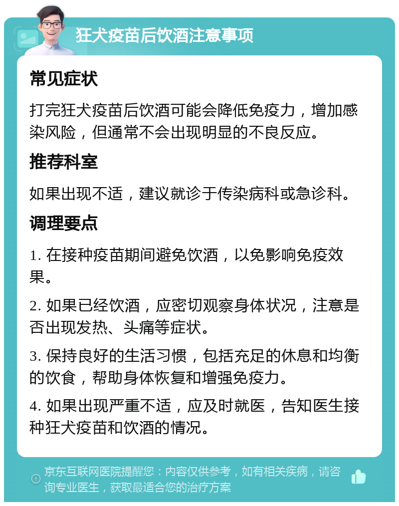 狂犬疫苗后饮酒注意事项 常见症状 打完狂犬疫苗后饮酒可能会降低免疫力，增加感染风险，但通常不会出现明显的不良反应。 推荐科室 如果出现不适，建议就诊于传染病科或急诊科。 调理要点 1. 在接种疫苗期间避免饮酒，以免影响免疫效果。 2. 如果已经饮酒，应密切观察身体状况，注意是否出现发热、头痛等症状。 3. 保持良好的生活习惯，包括充足的休息和均衡的饮食，帮助身体恢复和增强免疫力。 4. 如果出现严重不适，应及时就医，告知医生接种狂犬疫苗和饮酒的情况。