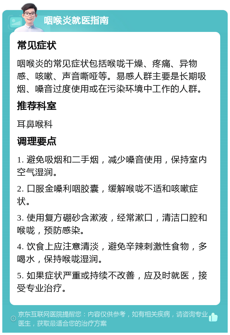 咽喉炎就医指南 常见症状 咽喉炎的常见症状包括喉咙干燥、疼痛、异物感、咳嗽、声音嘶哑等。易感人群主要是长期吸烟、嗓音过度使用或在污染环境中工作的人群。 推荐科室 耳鼻喉科 调理要点 1. 避免吸烟和二手烟，减少嗓音使用，保持室内空气湿润。 2. 口服金嗓利咽胶囊，缓解喉咙不适和咳嗽症状。 3. 使用复方硼砂含漱液，经常漱口，清洁口腔和喉咙，预防感染。 4. 饮食上应注意清淡，避免辛辣刺激性食物，多喝水，保持喉咙湿润。 5. 如果症状严重或持续不改善，应及时就医，接受专业治疗。