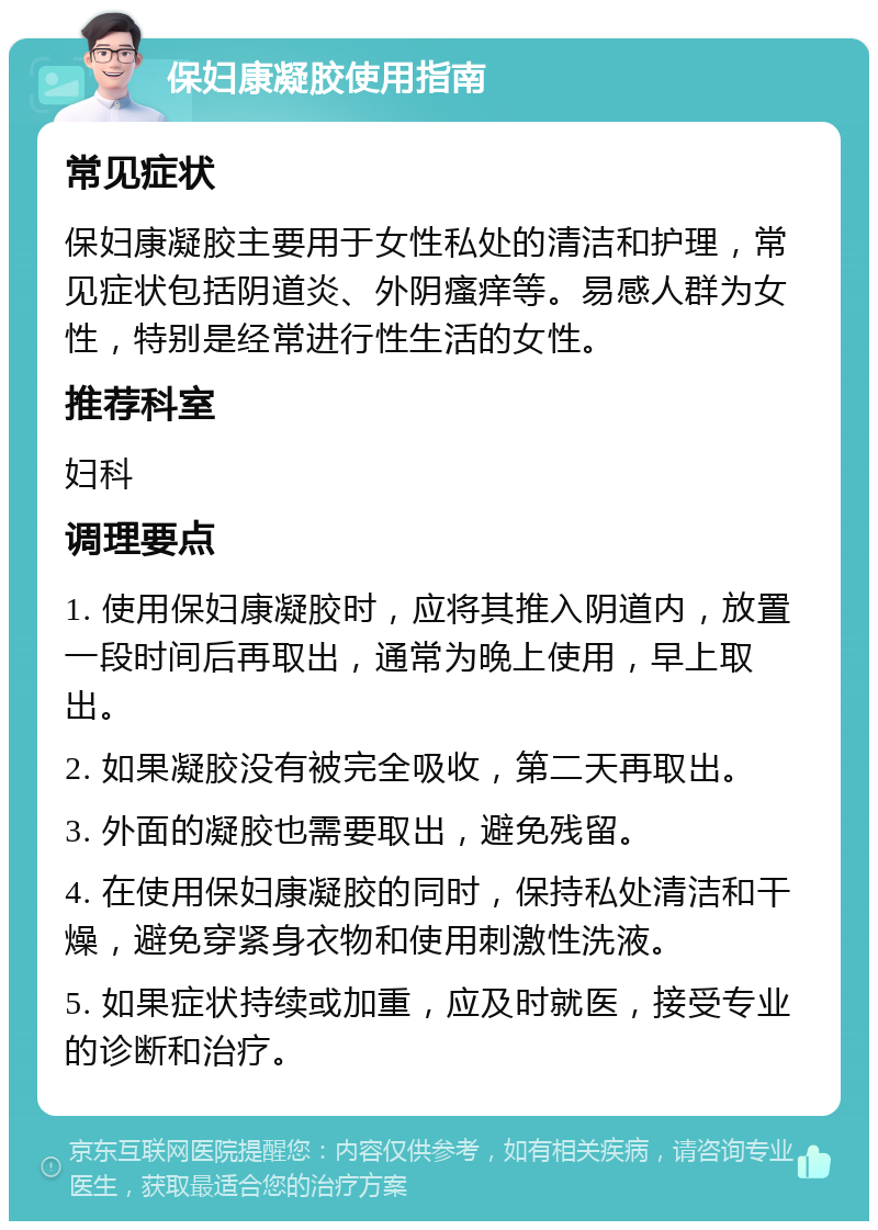 保妇康凝胶使用指南 常见症状 保妇康凝胶主要用于女性私处的清洁和护理，常见症状包括阴道炎、外阴瘙痒等。易感人群为女性，特别是经常进行性生活的女性。 推荐科室 妇科 调理要点 1. 使用保妇康凝胶时，应将其推入阴道内，放置一段时间后再取出，通常为晚上使用，早上取出。 2. 如果凝胶没有被完全吸收，第二天再取出。 3. 外面的凝胶也需要取出，避免残留。 4. 在使用保妇康凝胶的同时，保持私处清洁和干燥，避免穿紧身衣物和使用刺激性洗液。 5. 如果症状持续或加重，应及时就医，接受专业的诊断和治疗。