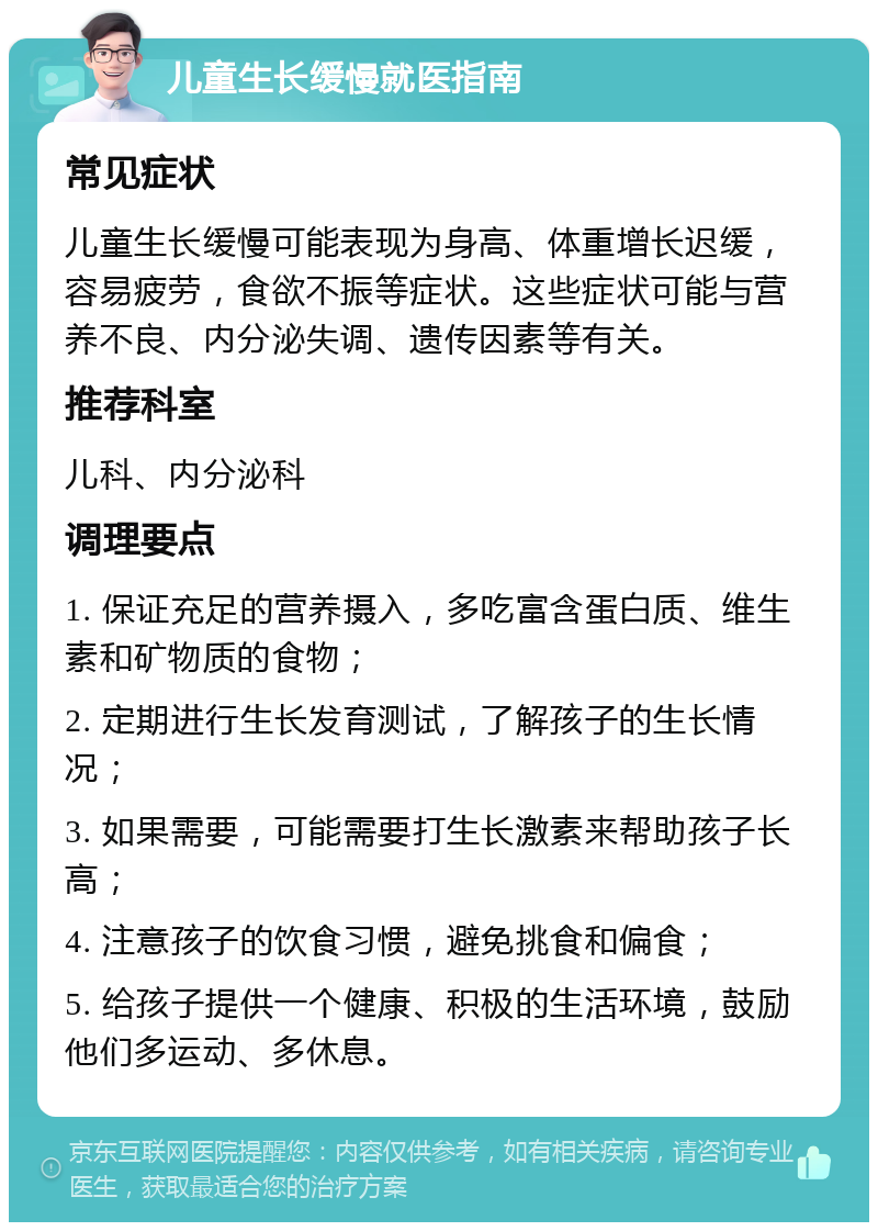 儿童生长缓慢就医指南 常见症状 儿童生长缓慢可能表现为身高、体重增长迟缓，容易疲劳，食欲不振等症状。这些症状可能与营养不良、内分泌失调、遗传因素等有关。 推荐科室 儿科、内分泌科 调理要点 1. 保证充足的营养摄入，多吃富含蛋白质、维生素和矿物质的食物； 2. 定期进行生长发育测试，了解孩子的生长情况； 3. 如果需要，可能需要打生长激素来帮助孩子长高； 4. 注意孩子的饮食习惯，避免挑食和偏食； 5. 给孩子提供一个健康、积极的生活环境，鼓励他们多运动、多休息。