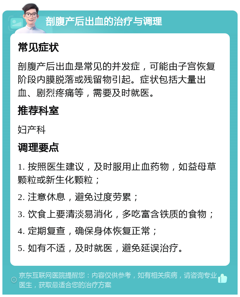 剖腹产后出血的治疗与调理 常见症状 剖腹产后出血是常见的并发症，可能由子宫恢复阶段内膜脱落或残留物引起。症状包括大量出血、剧烈疼痛等，需要及时就医。 推荐科室 妇产科 调理要点 1. 按照医生建议，及时服用止血药物，如益母草颗粒或新生化颗粒； 2. 注意休息，避免过度劳累； 3. 饮食上要清淡易消化，多吃富含铁质的食物； 4. 定期复查，确保身体恢复正常； 5. 如有不适，及时就医，避免延误治疗。