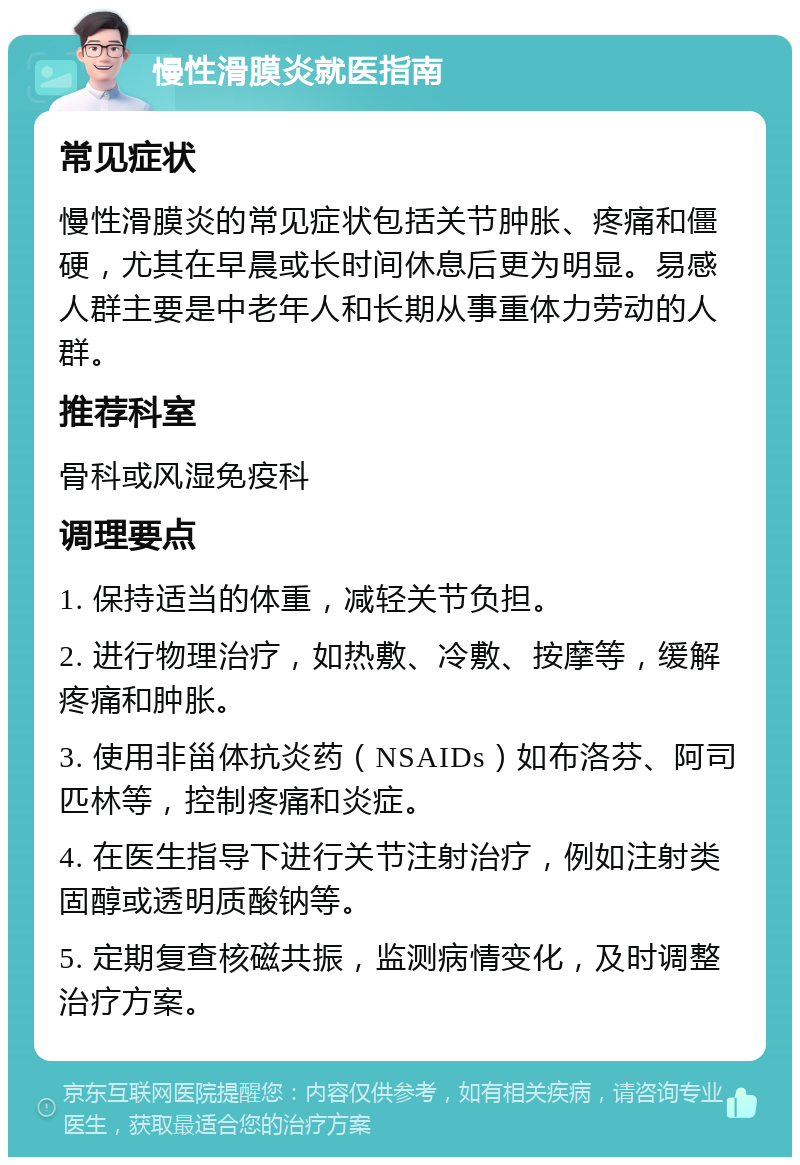 慢性滑膜炎就医指南 常见症状 慢性滑膜炎的常见症状包括关节肿胀、疼痛和僵硬，尤其在早晨或长时间休息后更为明显。易感人群主要是中老年人和长期从事重体力劳动的人群。 推荐科室 骨科或风湿免疫科 调理要点 1. 保持适当的体重，减轻关节负担。 2. 进行物理治疗，如热敷、冷敷、按摩等，缓解疼痛和肿胀。 3. 使用非甾体抗炎药（NSAIDs）如布洛芬、阿司匹林等，控制疼痛和炎症。 4. 在医生指导下进行关节注射治疗，例如注射类固醇或透明质酸钠等。 5. 定期复查核磁共振，监测病情变化，及时调整治疗方案。