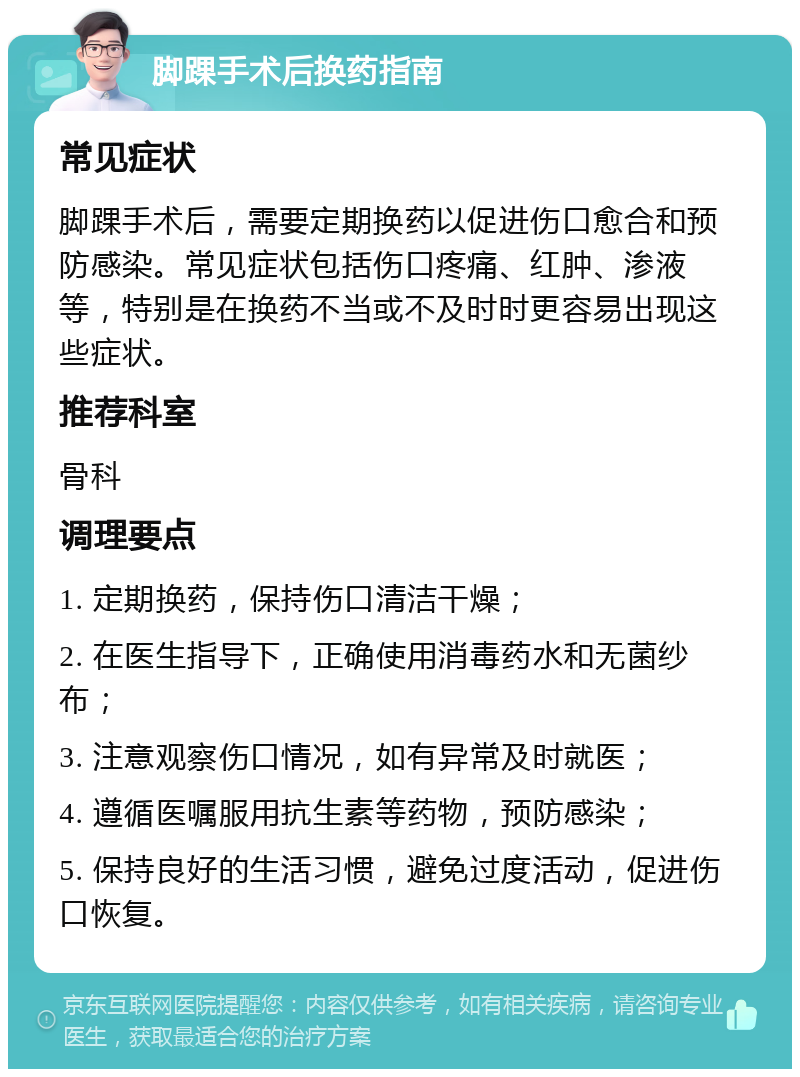 脚踝手术后换药指南 常见症状 脚踝手术后，需要定期换药以促进伤口愈合和预防感染。常见症状包括伤口疼痛、红肿、渗液等，特别是在换药不当或不及时时更容易出现这些症状。 推荐科室 骨科 调理要点 1. 定期换药，保持伤口清洁干燥； 2. 在医生指导下，正确使用消毒药水和无菌纱布； 3. 注意观察伤口情况，如有异常及时就医； 4. 遵循医嘱服用抗生素等药物，预防感染； 5. 保持良好的生活习惯，避免过度活动，促进伤口恢复。