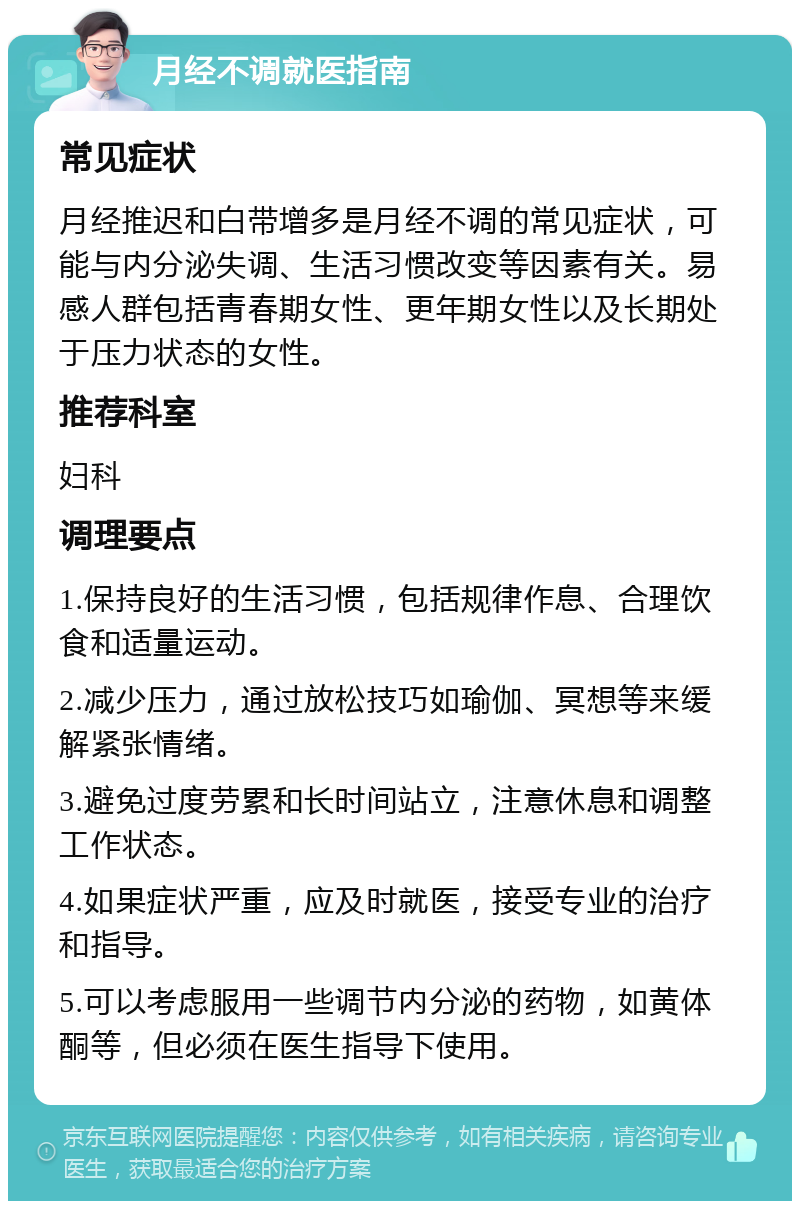 月经不调就医指南 常见症状 月经推迟和白带增多是月经不调的常见症状，可能与内分泌失调、生活习惯改变等因素有关。易感人群包括青春期女性、更年期女性以及长期处于压力状态的女性。 推荐科室 妇科 调理要点 1.保持良好的生活习惯，包括规律作息、合理饮食和适量运动。 2.减少压力，通过放松技巧如瑜伽、冥想等来缓解紧张情绪。 3.避免过度劳累和长时间站立，注意休息和调整工作状态。 4.如果症状严重，应及时就医，接受专业的治疗和指导。 5.可以考虑服用一些调节内分泌的药物，如黄体酮等，但必须在医生指导下使用。