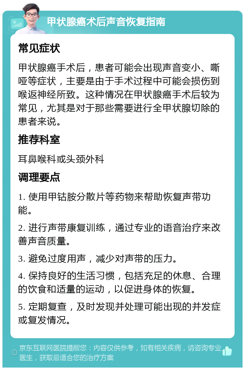 甲状腺癌术后声音恢复指南 常见症状 甲状腺癌手术后，患者可能会出现声音变小、嘶哑等症状，主要是由于手术过程中可能会损伤到喉返神经所致。这种情况在甲状腺癌手术后较为常见，尤其是对于那些需要进行全甲状腺切除的患者来说。 推荐科室 耳鼻喉科或头颈外科 调理要点 1. 使用甲钴胺分散片等药物来帮助恢复声带功能。 2. 进行声带康复训练，通过专业的语音治疗来改善声音质量。 3. 避免过度用声，减少对声带的压力。 4. 保持良好的生活习惯，包括充足的休息、合理的饮食和适量的运动，以促进身体的恢复。 5. 定期复查，及时发现并处理可能出现的并发症或复发情况。