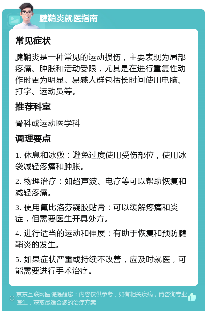 腱鞘炎就医指南 常见症状 腱鞘炎是一种常见的运动损伤，主要表现为局部疼痛、肿胀和活动受限，尤其是在进行重复性动作时更为明显。易感人群包括长时间使用电脑、打字、运动员等。 推荐科室 骨科或运动医学科 调理要点 1. 休息和冰敷：避免过度使用受伤部位，使用冰袋减轻疼痛和肿胀。 2. 物理治疗：如超声波、电疗等可以帮助恢复和减轻疼痛。 3. 使用氟比洛芬凝胶贴膏：可以缓解疼痛和炎症，但需要医生开具处方。 4. 进行适当的运动和伸展：有助于恢复和预防腱鞘炎的发生。 5. 如果症状严重或持续不改善，应及时就医，可能需要进行手术治疗。