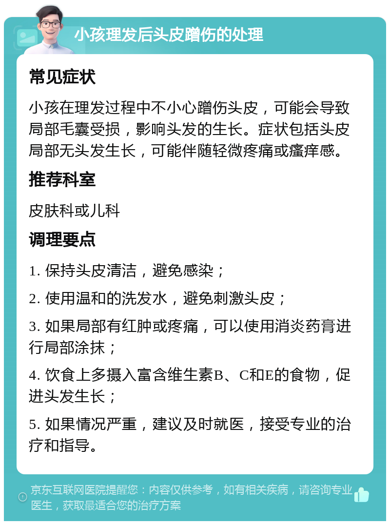 小孩理发后头皮蹭伤的处理 常见症状 小孩在理发过程中不小心蹭伤头皮，可能会导致局部毛囊受损，影响头发的生长。症状包括头皮局部无头发生长，可能伴随轻微疼痛或瘙痒感。 推荐科室 皮肤科或儿科 调理要点 1. 保持头皮清洁，避免感染； 2. 使用温和的洗发水，避免刺激头皮； 3. 如果局部有红肿或疼痛，可以使用消炎药膏进行局部涂抹； 4. 饮食上多摄入富含维生素B、C和E的食物，促进头发生长； 5. 如果情况严重，建议及时就医，接受专业的治疗和指导。