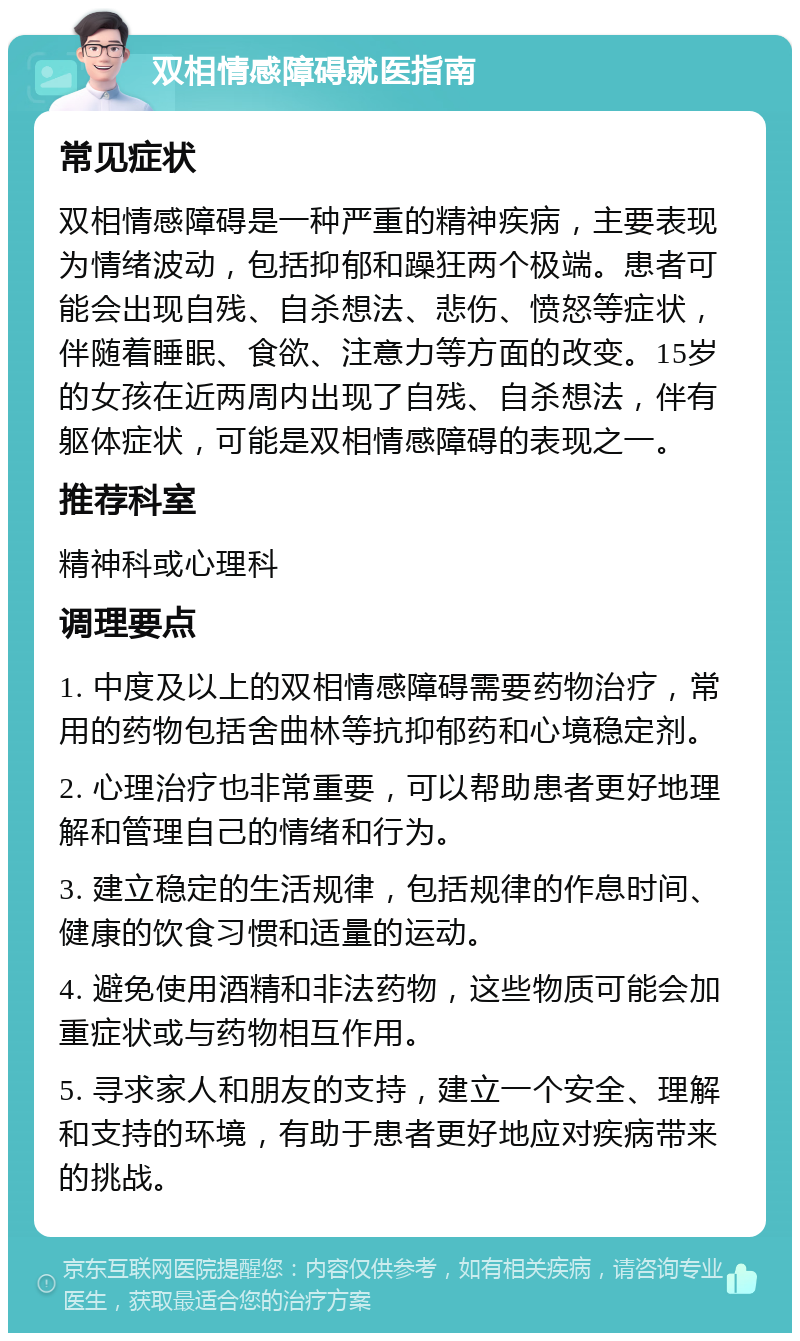 双相情感障碍就医指南 常见症状 双相情感障碍是一种严重的精神疾病，主要表现为情绪波动，包括抑郁和躁狂两个极端。患者可能会出现自残、自杀想法、悲伤、愤怒等症状，伴随着睡眠、食欲、注意力等方面的改变。15岁的女孩在近两周内出现了自残、自杀想法，伴有躯体症状，可能是双相情感障碍的表现之一。 推荐科室 精神科或心理科 调理要点 1. 中度及以上的双相情感障碍需要药物治疗，常用的药物包括舍曲林等抗抑郁药和心境稳定剂。 2. 心理治疗也非常重要，可以帮助患者更好地理解和管理自己的情绪和行为。 3. 建立稳定的生活规律，包括规律的作息时间、健康的饮食习惯和适量的运动。 4. 避免使用酒精和非法药物，这些物质可能会加重症状或与药物相互作用。 5. 寻求家人和朋友的支持，建立一个安全、理解和支持的环境，有助于患者更好地应对疾病带来的挑战。