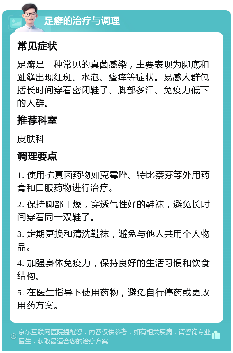 足癣的治疗与调理 常见症状 足癣是一种常见的真菌感染，主要表现为脚底和趾缝出现红斑、水泡、瘙痒等症状。易感人群包括长时间穿着密闭鞋子、脚部多汗、免疫力低下的人群。 推荐科室 皮肤科 调理要点 1. 使用抗真菌药物如克霉唑、特比萘芬等外用药膏和口服药物进行治疗。 2. 保持脚部干燥，穿透气性好的鞋袜，避免长时间穿着同一双鞋子。 3. 定期更换和清洗鞋袜，避免与他人共用个人物品。 4. 加强身体免疫力，保持良好的生活习惯和饮食结构。 5. 在医生指导下使用药物，避免自行停药或更改用药方案。