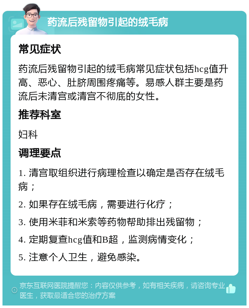 药流后残留物引起的绒毛病 常见症状 药流后残留物引起的绒毛病常见症状包括hcg值升高、恶心、肚脐周围疼痛等。易感人群主要是药流后未清宫或清宫不彻底的女性。 推荐科室 妇科 调理要点 1. 清宫取组织进行病理检查以确定是否存在绒毛病； 2. 如果存在绒毛病，需要进行化疗； 3. 使用米菲和米索等药物帮助排出残留物； 4. 定期复查hcg值和B超，监测病情变化； 5. 注意个人卫生，避免感染。